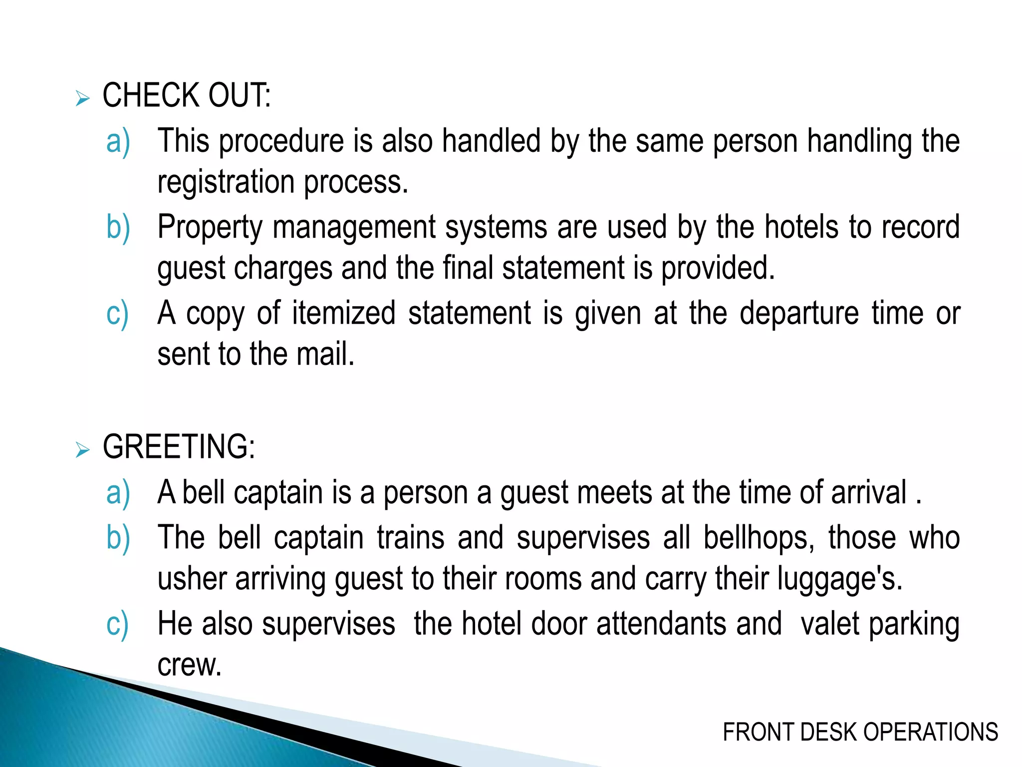  CHECK OUT:
a) This procedure is also handled by the same person handling the
registration process.
b) Property management systems are used by the hotels to record
guest charges and the final statement is provided.
c) A copy of itemized statement is given at the departure time or
sent to the mail.
 GREETING:
a) A bell captain is a person a guest meets at the time of arrival .
b) The bell captain trains and supervises all bellhops, those who
usher arriving guest to their rooms and carry their luggage's.
c) He also supervises the hotel door attendants and valet parking
crew.
FRONT DESK OPERATIONS
 