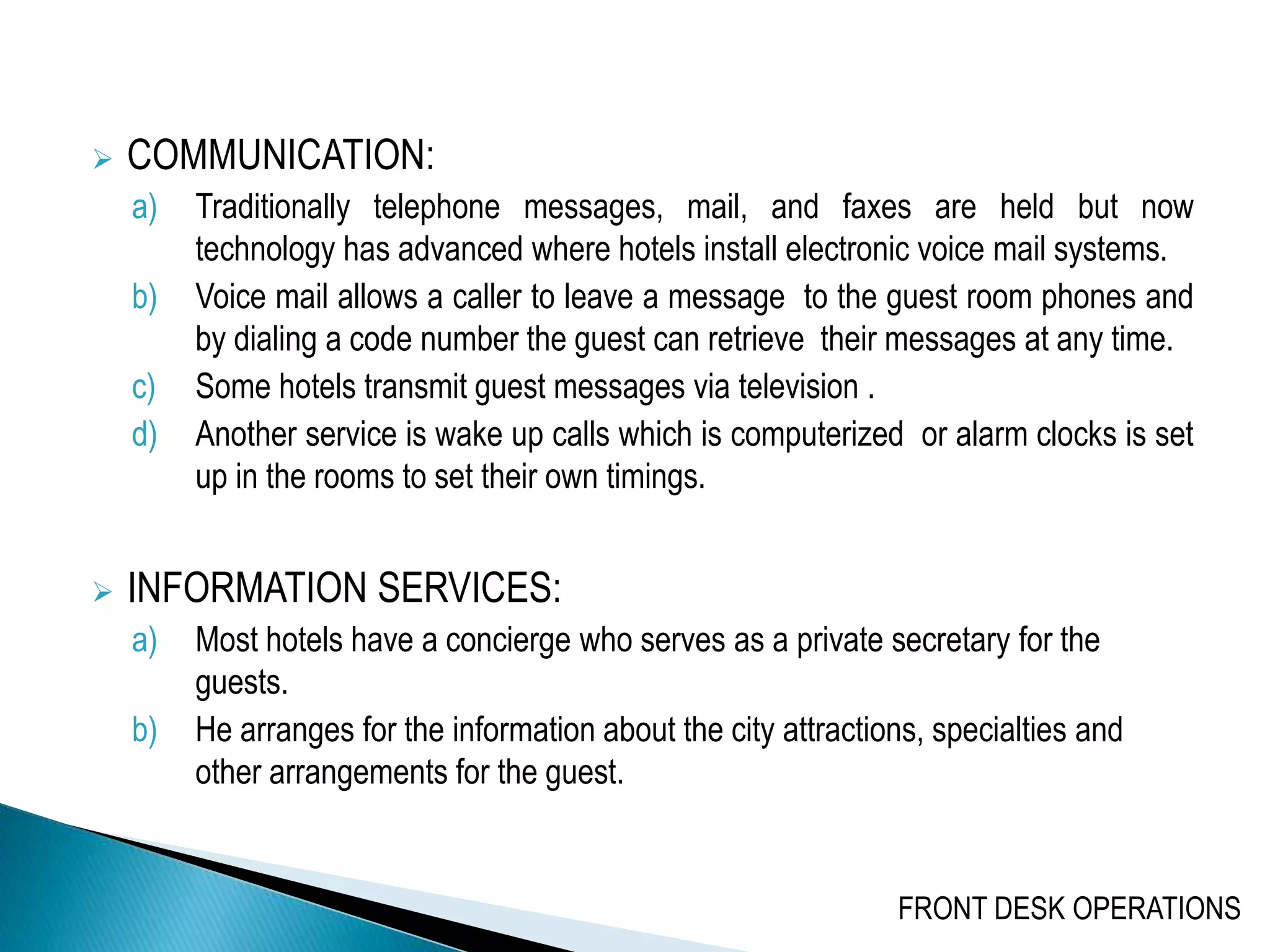  COMMUNICATION:
a) Traditionally telephone messages, mail, and faxes are held but now
technology has advanced where hotels install electronic voice mail systems.
b) Voice mail allows a caller to leave a message to the guest room phones and
by dialing a code number the guest can retrieve their messages at any time.
c) Some hotels transmit guest messages via television .
d) Another service is wake up calls which is computerized or alarm clocks is set
up in the rooms to set their own timings.
 INFORMATION SERVICES:
a) Most hotels have a concierge who serves as a private secretary for the
guests.
b) He arranges for the information about the city attractions, specialties and
other arrangements for the guest.
FRONT DESK OPERATIONS
 