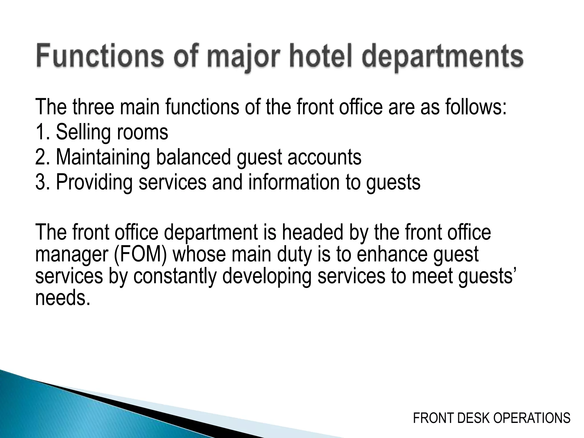 The three main functions of the front office are as follows:
1. Selling rooms
2. Maintaining balanced guest accounts
3. Providing services and information to guests
The front office department is headed by the front office
manager (FOM) whose main duty is to enhance guest
services by constantly developing services to meet guests’
needs.
FRONT DESK OPERATIONS
 