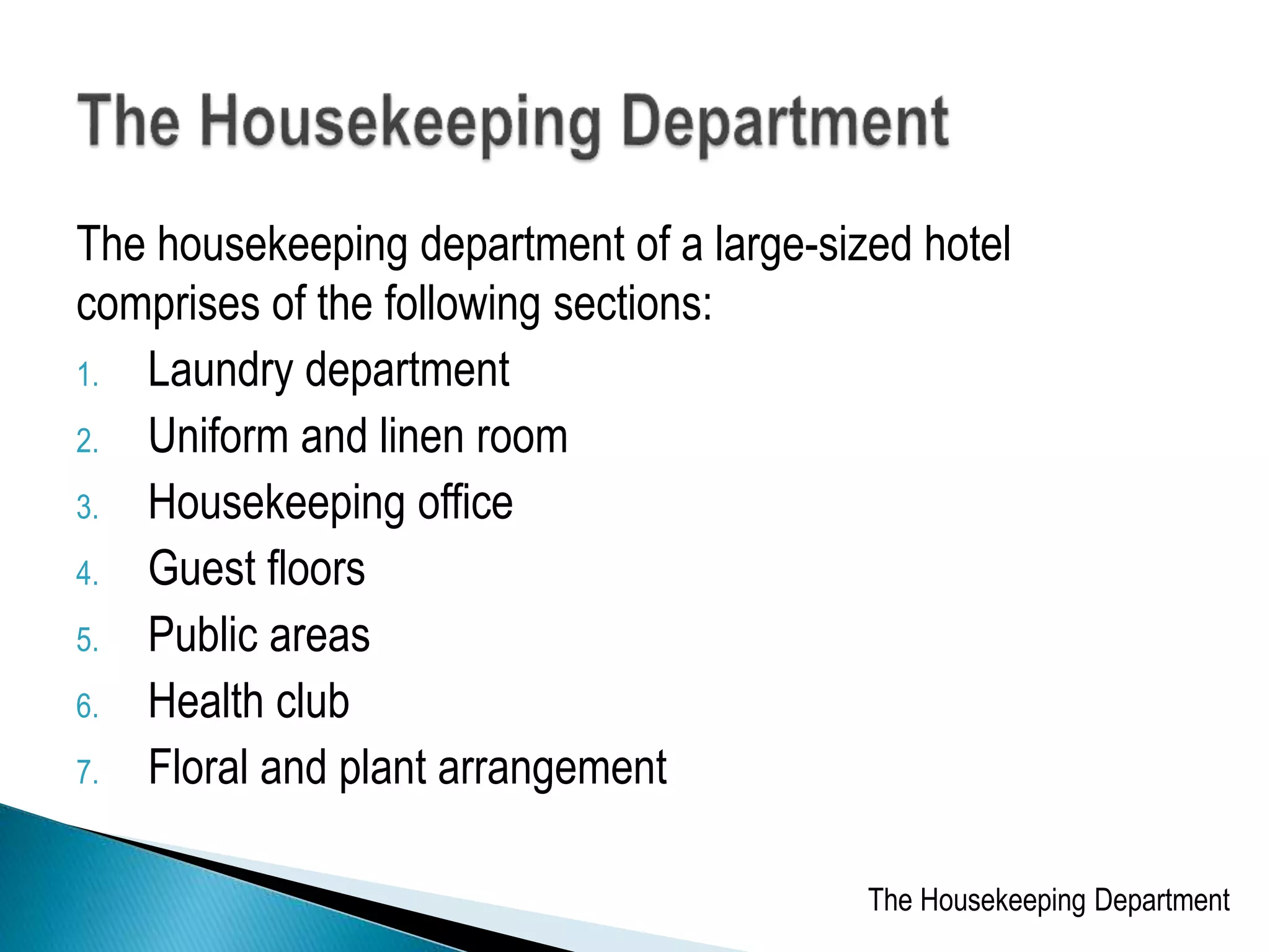 The housekeeping department of a large-sized hotel
comprises of the following sections:
1. Laundry department
2. Uniform and linen room
3. Housekeeping office
4. Guest floors
5. Public areas
6. Health club
7. Floral and plant arrangement
The Housekeeping Department
 