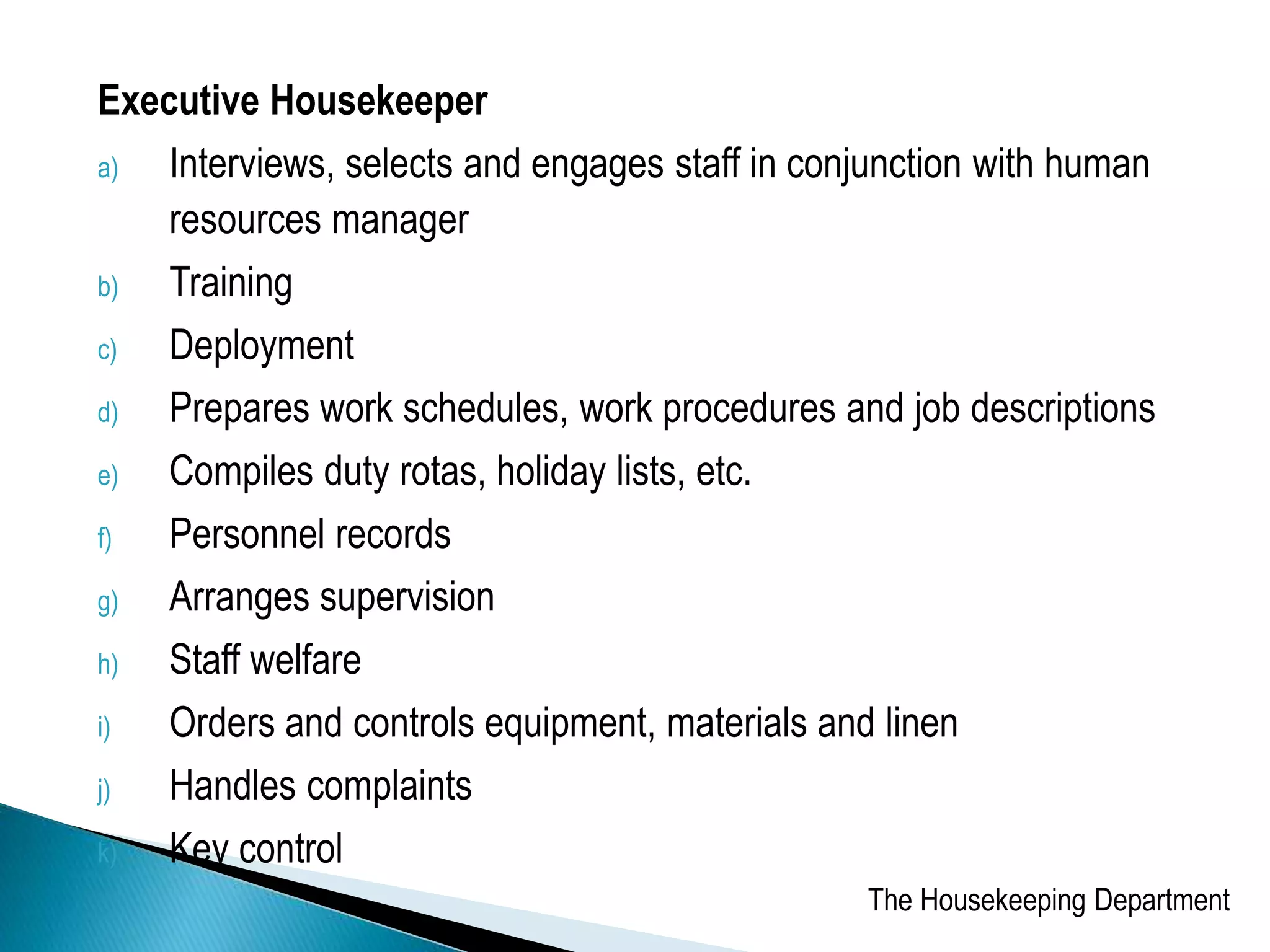 Executive Housekeeper
a) Interviews, selects and engages staff in conjunction with human
resources manager
b) Training
c) Deployment
d) Prepares work schedules, work procedures and job descriptions
e) Compiles duty rotas, holiday lists, etc.
f) Personnel records
g) Arranges supervision
h) Staff welfare
i) Orders and controls equipment, materials and linen
j) Handles complaints
k) Key control
The Housekeeping Department
 