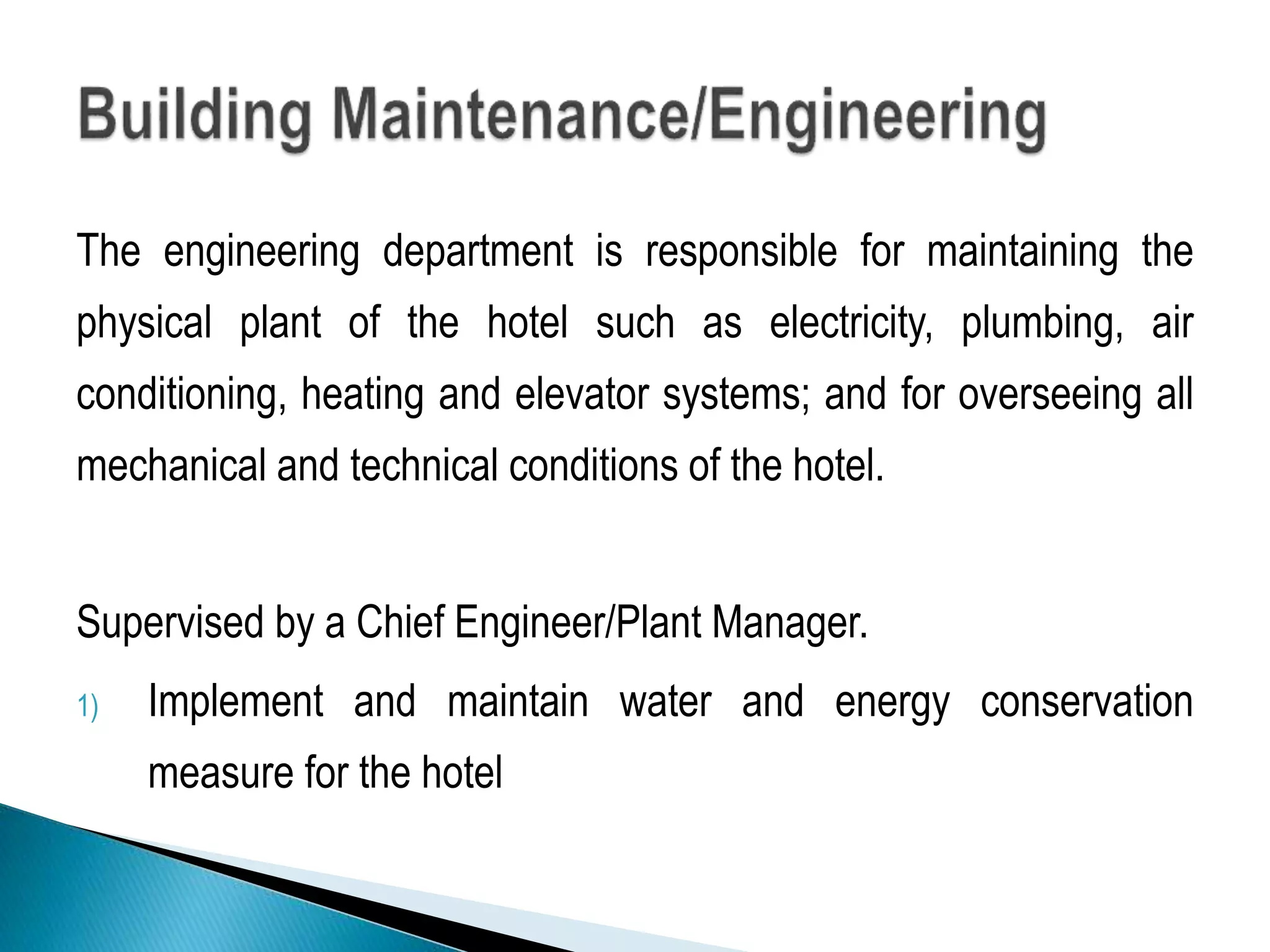 The engineering department is responsible for maintaining the
physical plant of the hotel such as electricity, plumbing, air
conditioning, heating and elevator systems; and for overseeing all
mechanical and technical conditions of the hotel.
Supervised by a Chief Engineer/Plant Manager.
1) Implement and maintain water and energy conservation
measure for the hotel
 