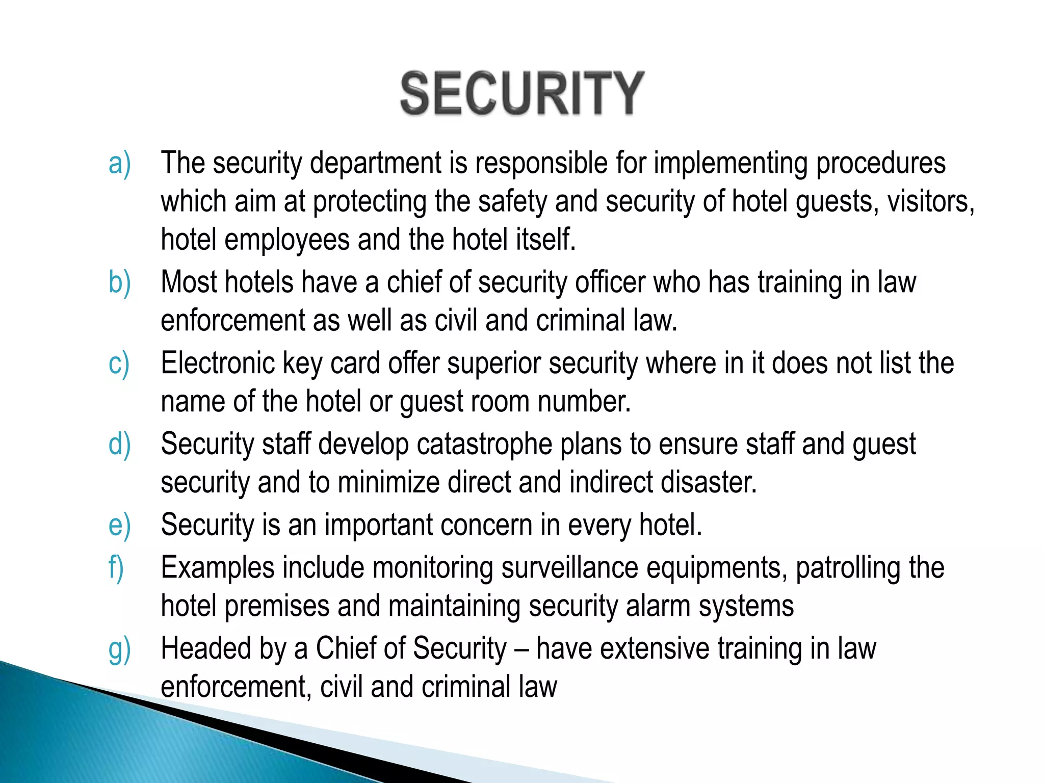 a) The security department is responsible for implementing procedures
which aim at protecting the safety and security of hotel guests, visitors,
hotel employees and the hotel itself.
b) Most hotels have a chief of security officer who has training in law
enforcement as well as civil and criminal law.
c) Electronic key card offer superior security where in it does not list the
name of the hotel or guest room number.
d) Security staff develop catastrophe plans to ensure staff and guest
security and to minimize direct and indirect disaster.
e) Security is an important concern in every hotel.
f) Examples include monitoring surveillance equipments, patrolling the
hotel premises and maintaining security alarm systems
g) Headed by a Chief of Security – have extensive training in law
enforcement, civil and criminal law
 