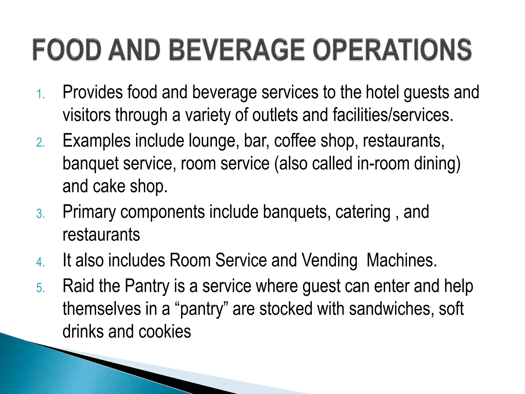 1. Provides food and beverage services to the hotel guests and
visitors through a variety of outlets and facilities/services.
2. Examples include lounge, bar, coffee shop, restaurants,
banquet service, room service (also called in-room dining)
and cake shop.
3. Primary components include banquets, catering , and
restaurants
4. It also includes Room Service and Vending Machines.
5. Raid the Pantry is a service where guest can enter and help
themselves in a “pantry” are stocked with sandwiches, soft
drinks and cookies
 