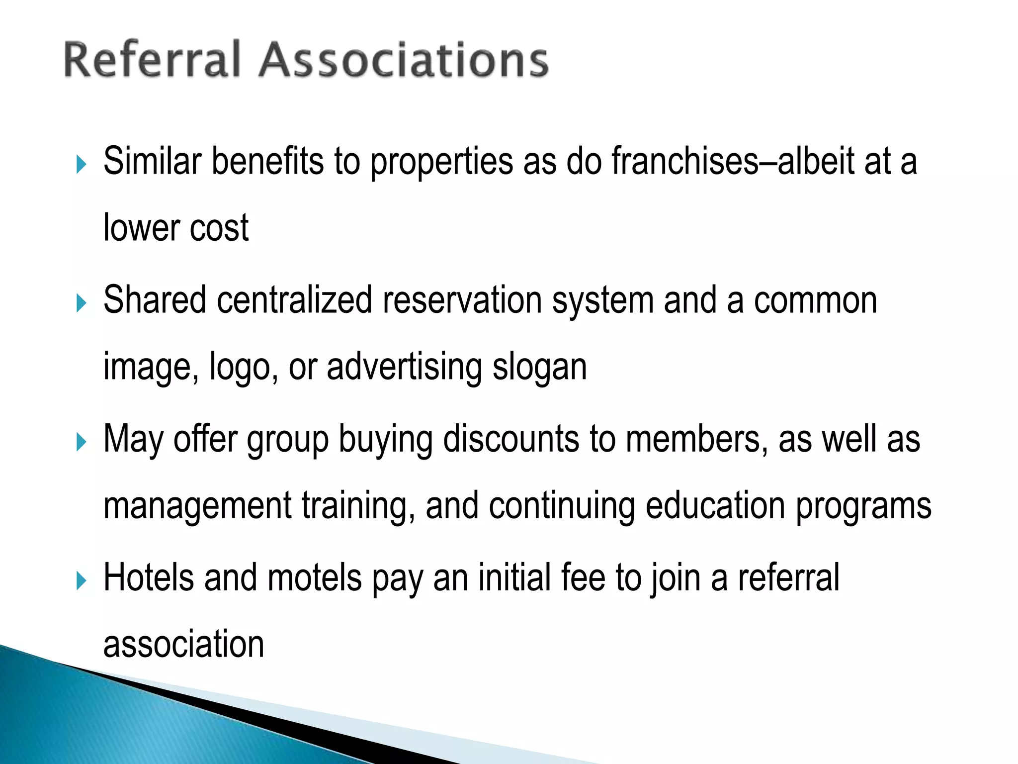  Similar benefits to properties as do franchises–albeit at a
lower cost
 Shared centralized reservation system and a common
image, logo, or advertising slogan
 May offer group buying discounts to members, as well as
management training, and continuing education programs
 Hotels and motels pay an initial fee to join a referral
association
 