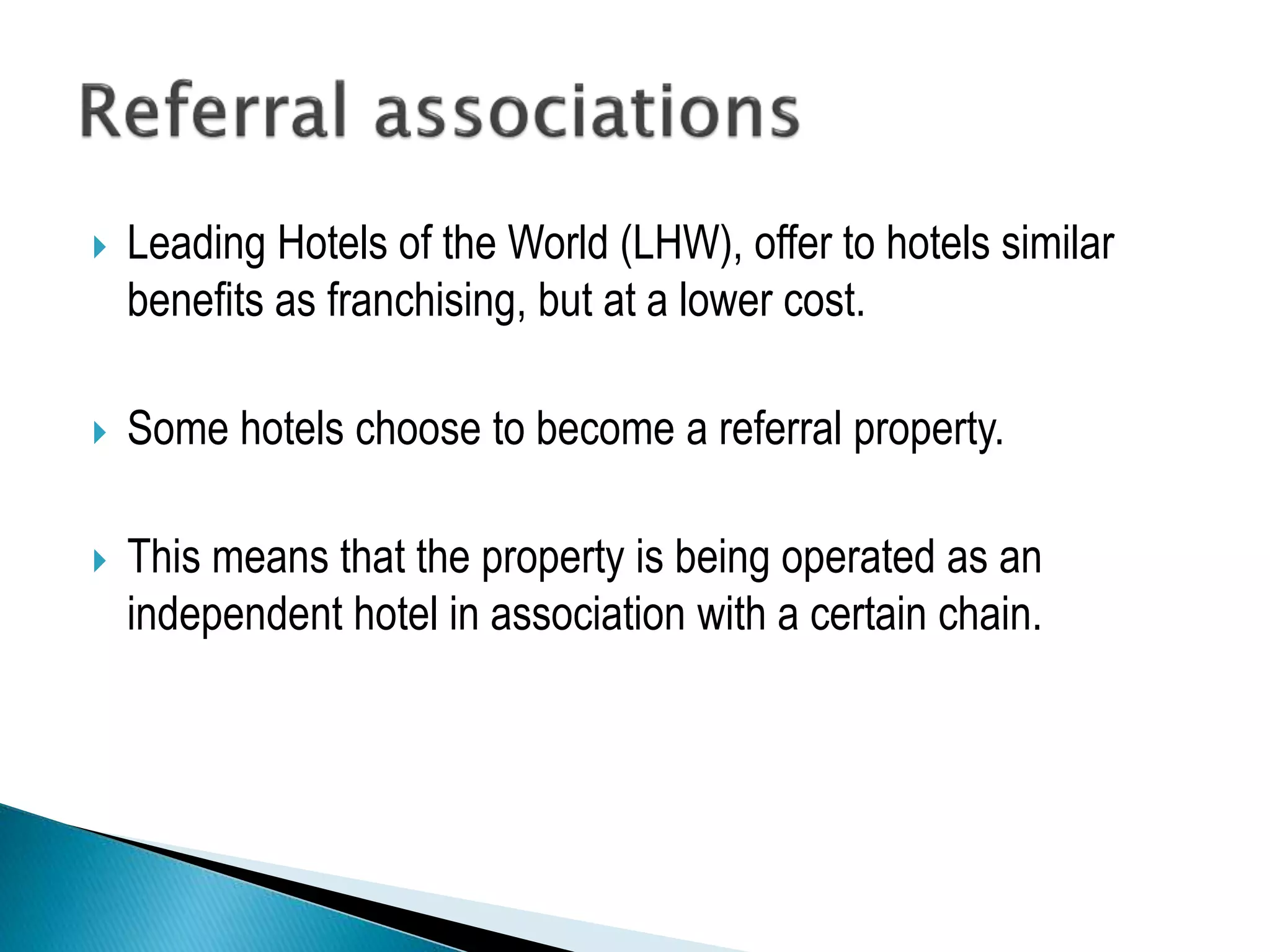  Leading Hotels of the World (LHW), offer to hotels similar
benefits as franchising, but at a lower cost.
 Some hotels choose to become a referral property.
 This means that the property is being operated as an
independent hotel in association with a certain chain.
 