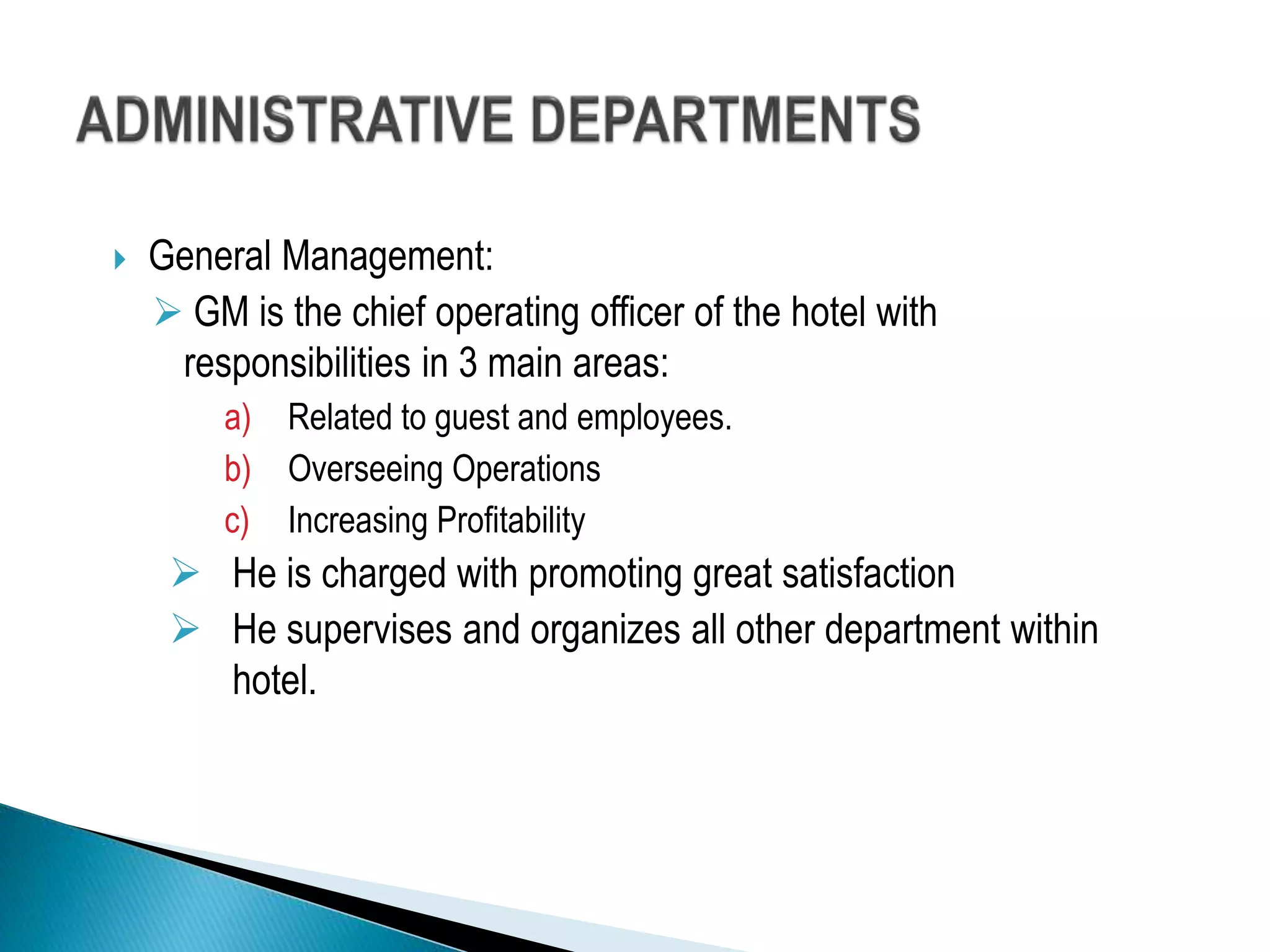  General Management:
 GM is the chief operating officer of the hotel with
responsibilities in 3 main areas:
a) Related to guest and employees.
b) Overseeing Operations
c) Increasing Profitability
 He is charged with promoting great satisfaction
 He supervises and organizes all other department within
hotel.
 