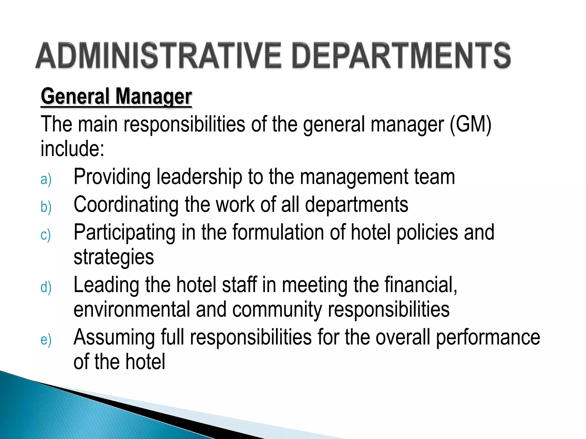 General Manager
The main responsibilities of the general manager (GM)
include:
a) Providing leadership to the management team
b) Coordinating the work of all departments
c) Participating in the formulation of hotel policies and
strategies
d) Leading the hotel staff in meeting the financial,
environmental and community responsibilities
e) Assuming full responsibilities for the overall performance
of the hotel
 