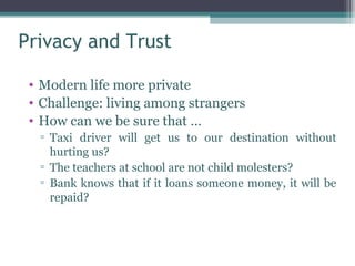 Privacy and Trust

 • Modern life more private
 • Challenge: living among strangers
 • How can we be sure that …
  ▫ Taxi driver will get us to our destination without
    hurting us?
  ▫ The teachers at school are not child molesters?
  ▫ Bank knows that if it loans someone money, it will be
    repaid?
 