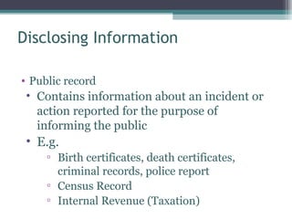 Disclosing Information

• Public record
 • Contains information about an incident or
   action reported for the purpose of
   informing the public
 • E.g.
     ▫ Birth certificates, death certificates,
       criminal records, police report
     ▫ Census Record
     ▫ Internal Revenue (Taxation)
 