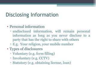 Disclosing Information

• Personal information
 ▫ undisclosed information, will remain personal
   information as long as you never disclose to a
   party that has the right to share with others
 ▫ E.g. Your religion, your mobile number
• Types of disclosures
 ▫ Voluntary (e.g. form filling)
 ▫ Involuntary (e.g. CCTV)
 ▫ Statutory (e.g. obtaining license, loan)
 