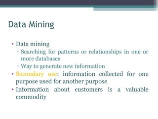 Data Mining

• Data mining
  ▫ Searching for patterns or relationships in one or
    more databases
  ▫ Way to generate new information
• Secondary use: information collected for one
  purpose used for another purpose
• Information about customers is a valuable
  commodity
 