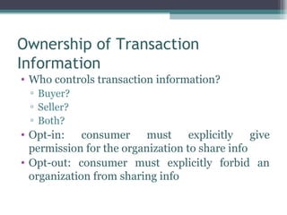 Ownership of Transaction
Information
• Who controls transaction information?
 ▫ Buyer?
 ▫ Seller?
 ▫ Both?
• Opt-in: consumer must explicitly give
  permission for the organization to share info
• Opt-out: consumer must explicitly forbid an
  organization from sharing info
 