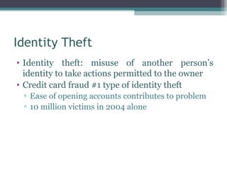 Identity Theft
• Identity theft: misuse of another person’s
  identity to take actions permitted to the owner
• Credit card fraud #1 type of identity theft
 ▫ Ease of opening accounts contributes to problem
 ▫ 10 million victims in 2004 alone
 