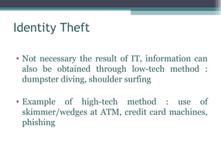 Identity Theft

• Not necessary the result of IT, information can
  also be obtained through low-tech method :
  dumpster diving, shoulder surfing

• Example of high-tech method : use of
  skimmer/wedges at ATM, credit card machines,
  phishing
 