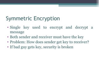 Symmetric Encryption
• Single key used to encrypt and decrypt a
  message
• Both sender and receiver must have the key
• Problem: How does sender get key to receiver?
• If bad guy gets key, security is broken
 