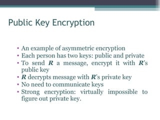 Public Key Encryption

  • An example of asymmetric encryption
  • Each person has two keys: public and private
  • To send R a message, encrypt it with R’s
    public key
  • R decrypts message with R’s private key
  • No need to communicate keys
  • Strong encryption: virtually impossible to
    figure out private key.
 