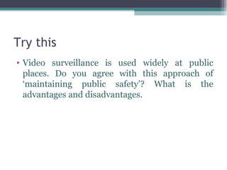 Try this
• Video surveillance is used widely at public
  places. Do you agree with this approach of
  ‘maintaining public safety’? What is the
  advantages and disadvantages.
 