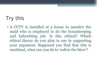Try this
• A CCTV is installed at a house to monitor the
  maid who is employed to do the housekeeping
  and babysitting job. Is this ethical? Which
  ethical theory do you plan to use in supporting
  your argument. Supposed you find that this is
  unethical, what can you do to ‘soften the blow’?
 