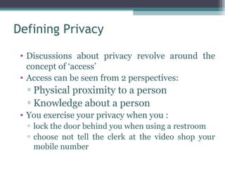 Defining Privacy

 • Discussions about privacy revolve around the
   concept of ‘access’
 • Access can be seen from 2 perspectives:
  ▫ Physical proximity to a person
  ▫ Knowledge about a person
 • You exercise your privacy when you :
  ▫ lock the door behind you when using a restroom
  ▫ choose not tell the clerk at the video shop your
    mobile number
 