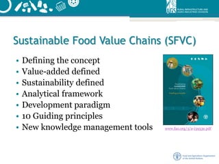 Sustainable Food Value Chains (SFVC)
• Defining the concept
• Value-added defined
• Sustainability defined
• Analytical framework
• Development paradigm
• 10 Guiding principles
• New knowledge management tools www.fao.org/3/a-i3953e.pdf
 