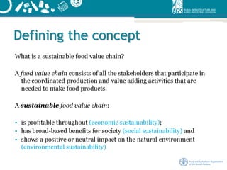 Defining the concept
What is a sustainable food value chain?
A food value chain consists of all the stakeholders that participate in
the coordinated production and value adding activities that are
needed to make food products.
A sustainable food value chain:
• is profitable throughout (economic sustainability);
• has broad-based benefits for society (social sustainability) and
• shows a positive or neutral impact on the natural environment
(environmental sustainability)
 