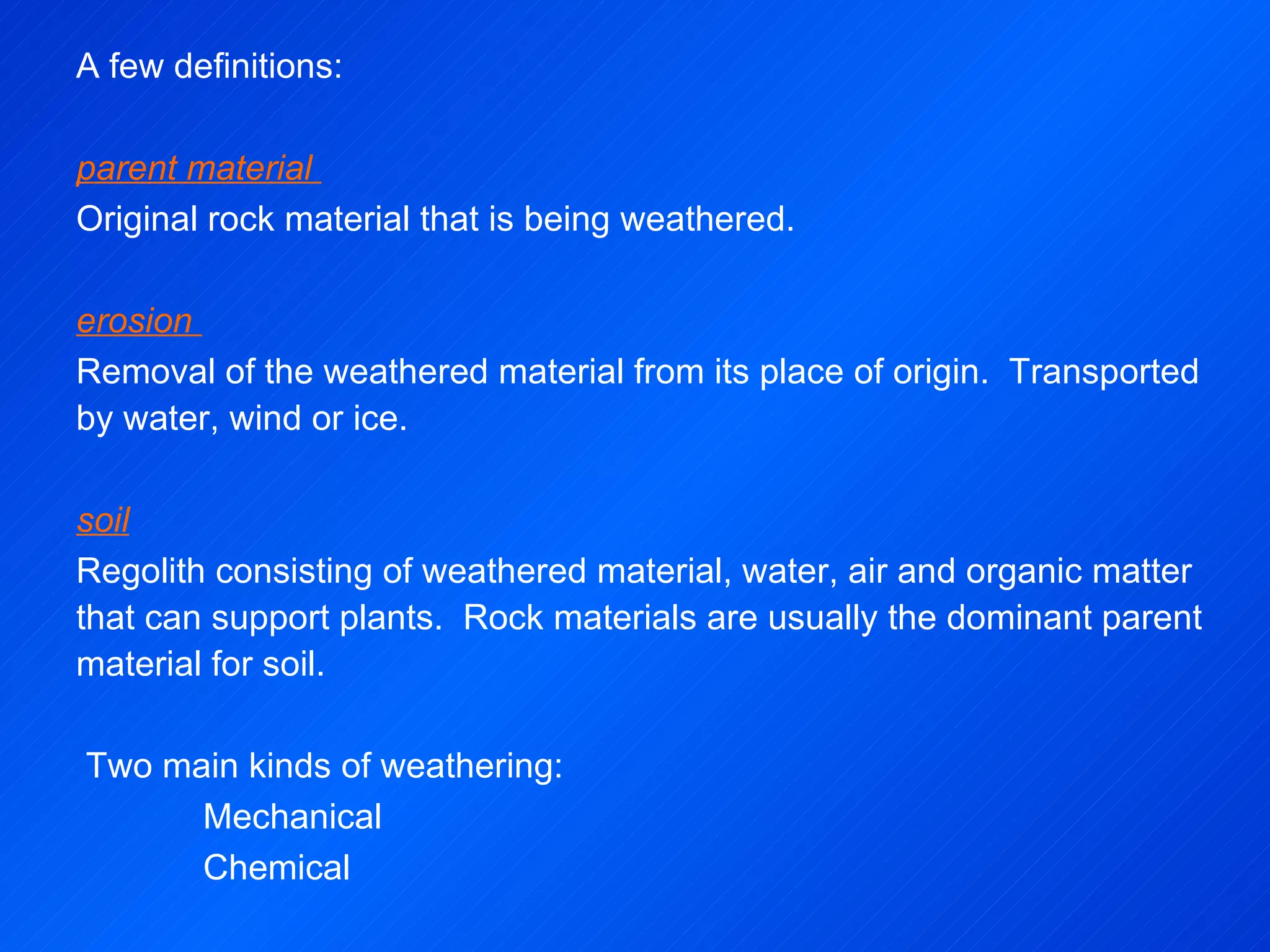 A few definitions:   parent material  Original rock material that is being weathered.   erosion  Removal of the weathered material from its place of origin.  Transported by water, wind or ice.   soil Regolith consisting of weathered material, water, air and organic matter that can support plants.  Rock materials are usually the dominant parent material for soil.     Two main kinds of weathering:  Mechanical Chemical 