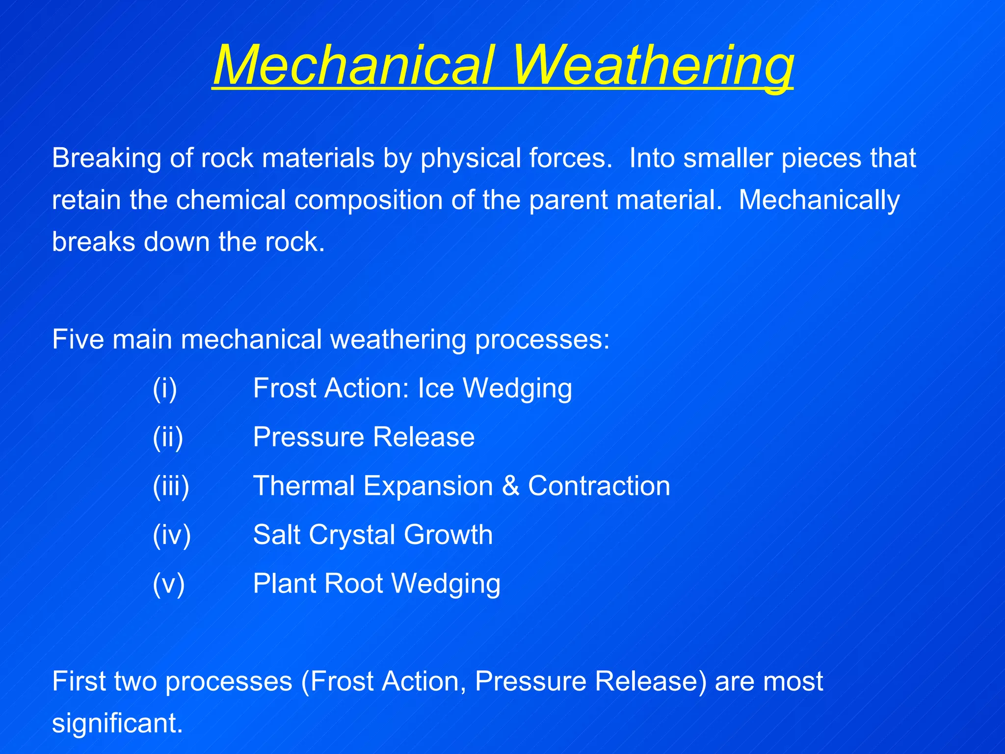 Mechanical Weathering Breaking of rock materials by physical forces.  Into smaller pieces that retain the chemical composition of the parent material.  Mechanically breaks down the rock.   Five main mechanical weathering processes: (i)  Frost Action: Ice Wedging (ii)  Pressure Release (iii) Thermal Expansion & Contraction (iv) Salt Crystal Growth (v) Plant Root Wedging   First two processes (Frost Action, Pressure Release) are most significant. 