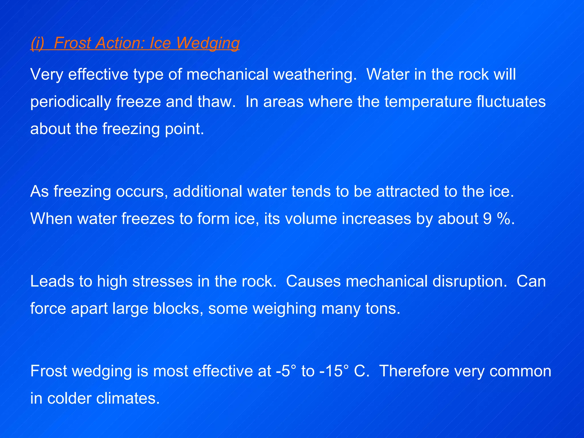 (i)  Frost Action: Ice Wedging Very effective type of mechanical weathering.  Water in the rock will periodically freeze and thaw.  In areas where the temperature fluctuates about the freezing point. As freezing occurs, additional water tends to be attracted to the ice.  When water freezes to form ice, its volume increases by about 9 %.    Leads to high stresses in the rock.  Causes mechanical disruption.  Can force apart large blocks, some weighing many tons.   Frost wedging is most effective at -5° to -15° C.  Therefore very common in colder climates. 