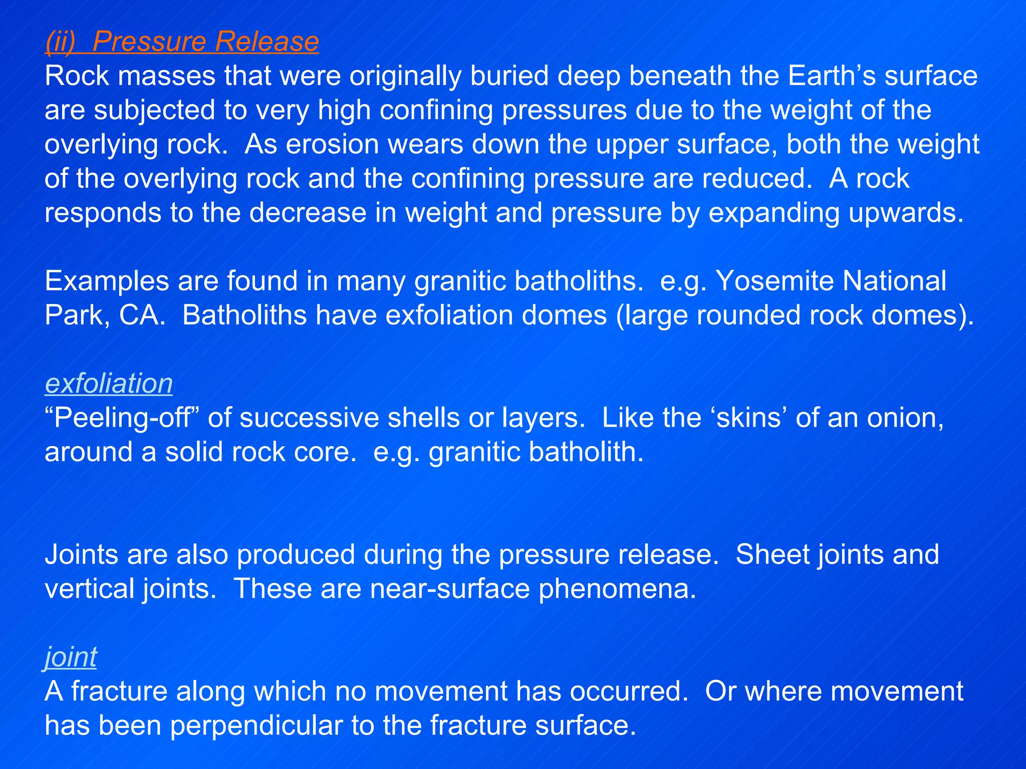 (ii)  Pressure Release Rock masses that were originally buried deep beneath the Earth’s surface are subjected to very high confining pressures due to the weight of the overlying rock.  As erosion wears down the upper surface, both the weight of the overlying rock and the confining pressure are reduced.  A rock responds to the decrease in weight and pressure by expanding upwards.   Examples are found in many granitic batholiths.  e.g. Yosemite National Park, CA.  Batholiths have exfoliation domes (large rounded rock domes).   exfoliation “ Peeling-off” of successive shells or layers.  Like the ‘skins’ of an onion, around a solid rock core.  e.g. granitic batholith.     Joints are also produced during the pressure release.  Sheet joints and vertical joints.  These are near-surface phenomena.   joint A fracture along which no movement has occurred.  Or where movement has been perpendicular to the fracture surface. 