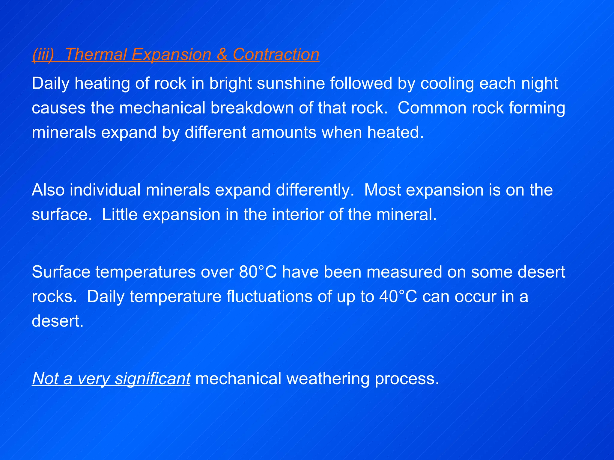 (iii)  Thermal Expansion & Contraction Daily heating of rock in bright sunshine followed by cooling each night causes the mechanical breakdown of that rock.  Common rock forming minerals expand by different amounts when heated.   Also individual minerals expand differently.  Most expansion is on the surface.  Little expansion in the interior of the mineral. Surface temperatures over 80°C have been measured on some desert rocks.  Daily temperature fluctuations of up to 40°C can occur in a desert.   Not a very significant  mechanical weathering process. 