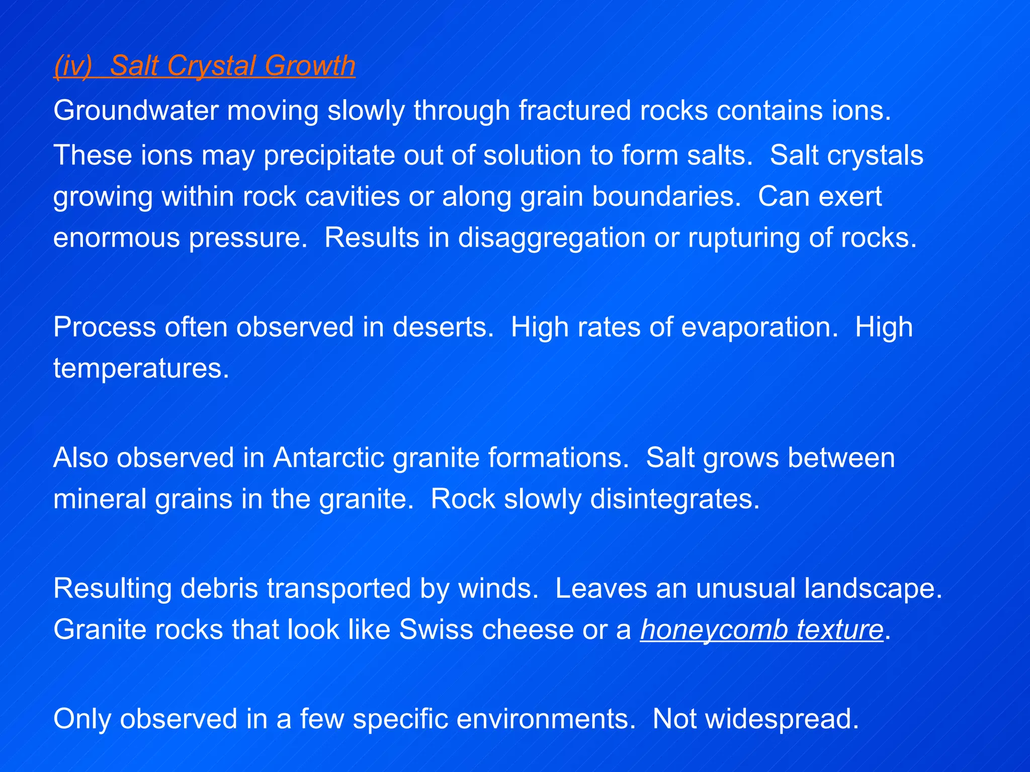 (iv)  Salt Crystal Growth Groundwater moving slowly through fractured rocks contains ions. These ions may precipitate out of solution to form salts.  Salt crystals growing within rock cavities or along grain boundaries.  Can exert enormous pressure.  Results in disaggregation or rupturing of rocks.   Process often observed in deserts.  High rates of evaporation.  High temperatures.   Also observed in Antarctic granite formations.  Salt grows between mineral grains in the granite.  Rock slowly disintegrates. Resulting debris transported by winds.  Leaves an unusual landscape.  Granite rocks that look like Swiss cheese or a  honeycomb texture .   Only observed in a few specific environments.  Not widespread. 
