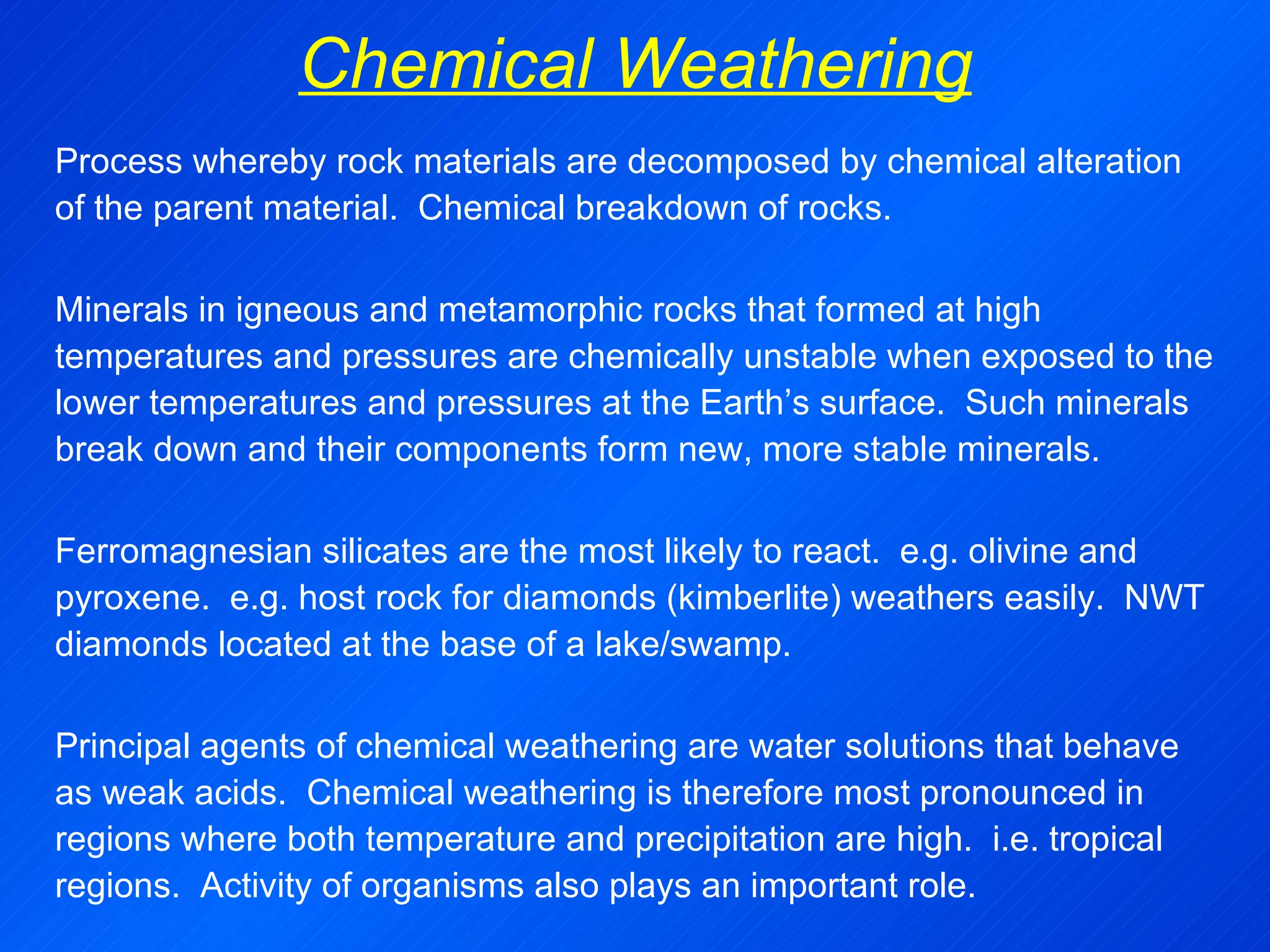 Chemical Weathering Process whereby rock materials are decomposed by chemical alteration of the parent material.  Chemical  breakdown of rocks.   Minerals in igneous and metamorphic rocks that formed at high temperatures and pressures are chemically unstable when exposed to the lower temperatures and pressures at the Earth’s surface.  Such minerals break down and their components form new, more stable minerals.   Ferromagnesian silicates are the most likely to react.  e.g. olivine and pyroxene.  e.g. host rock for diamonds (kimberlite) weathers easily.  NWT diamonds located at the base of a lake/swamp.   Principal agents of chemical weathering are water solutions that behave as weak acids.  Chemical weathering is therefore most pronounced in regions where both temperature and precipitation are high.  i.e. tropical regions.  Activity of organisms also plays an important role. 