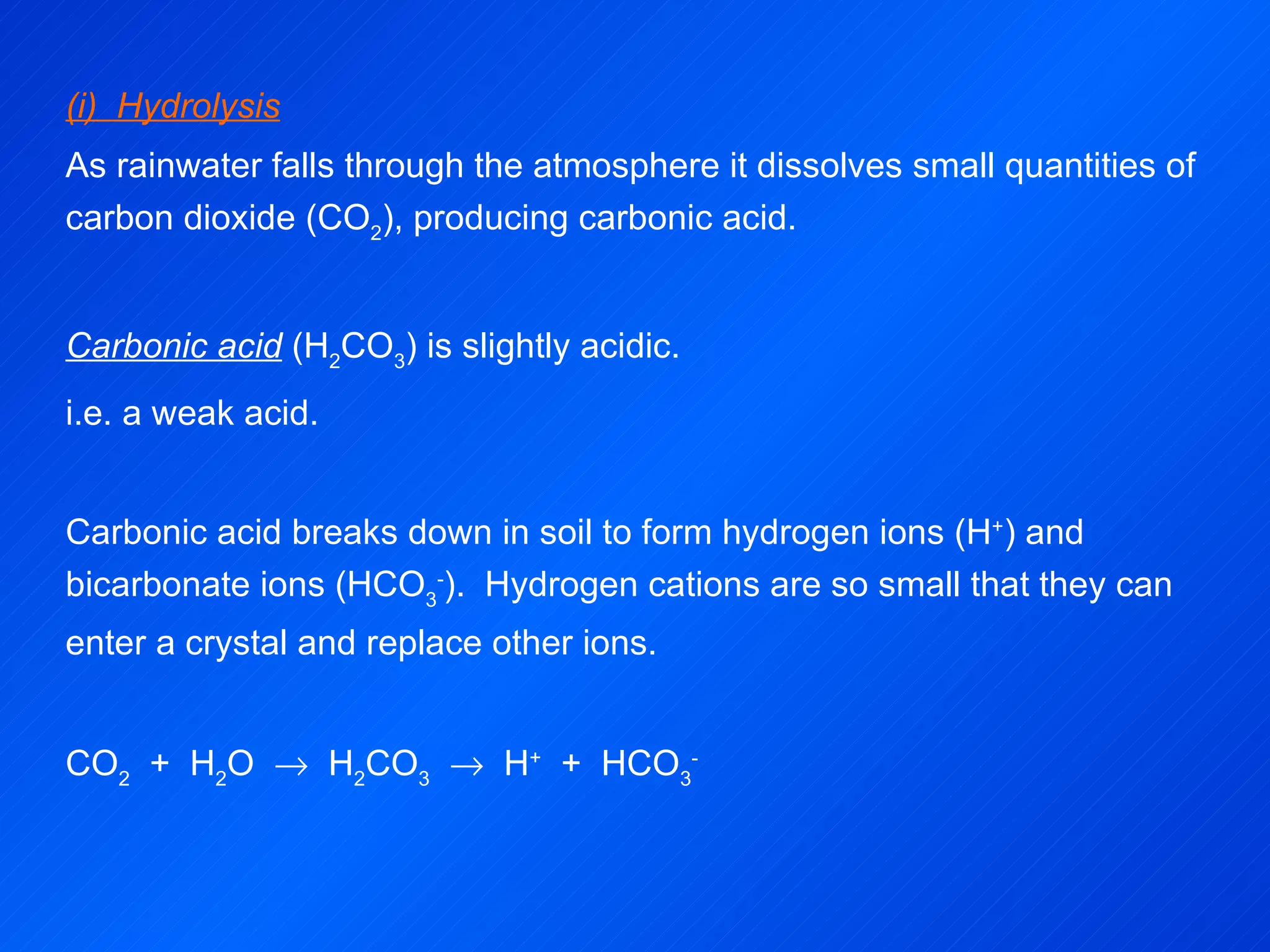 (i)  Hydrolysis As rainwater falls through the atmosphere it dissolves small quantities of carbon dioxide (CO 2 ), producing carbonic acid. Carbonic acid  (H 2 CO 3 ) is slightly acidic. i.e. a weak acid.   Carbonic acid breaks down in soil to form hydrogen ions (H + ) and bicarbonate ions (HCO 3 - ).  Hydrogen cations are so small that they can enter a crystal and replace other ions.   CO 2   +  H 2 O     H 2 CO 3      H +   +  HCO 3 -   