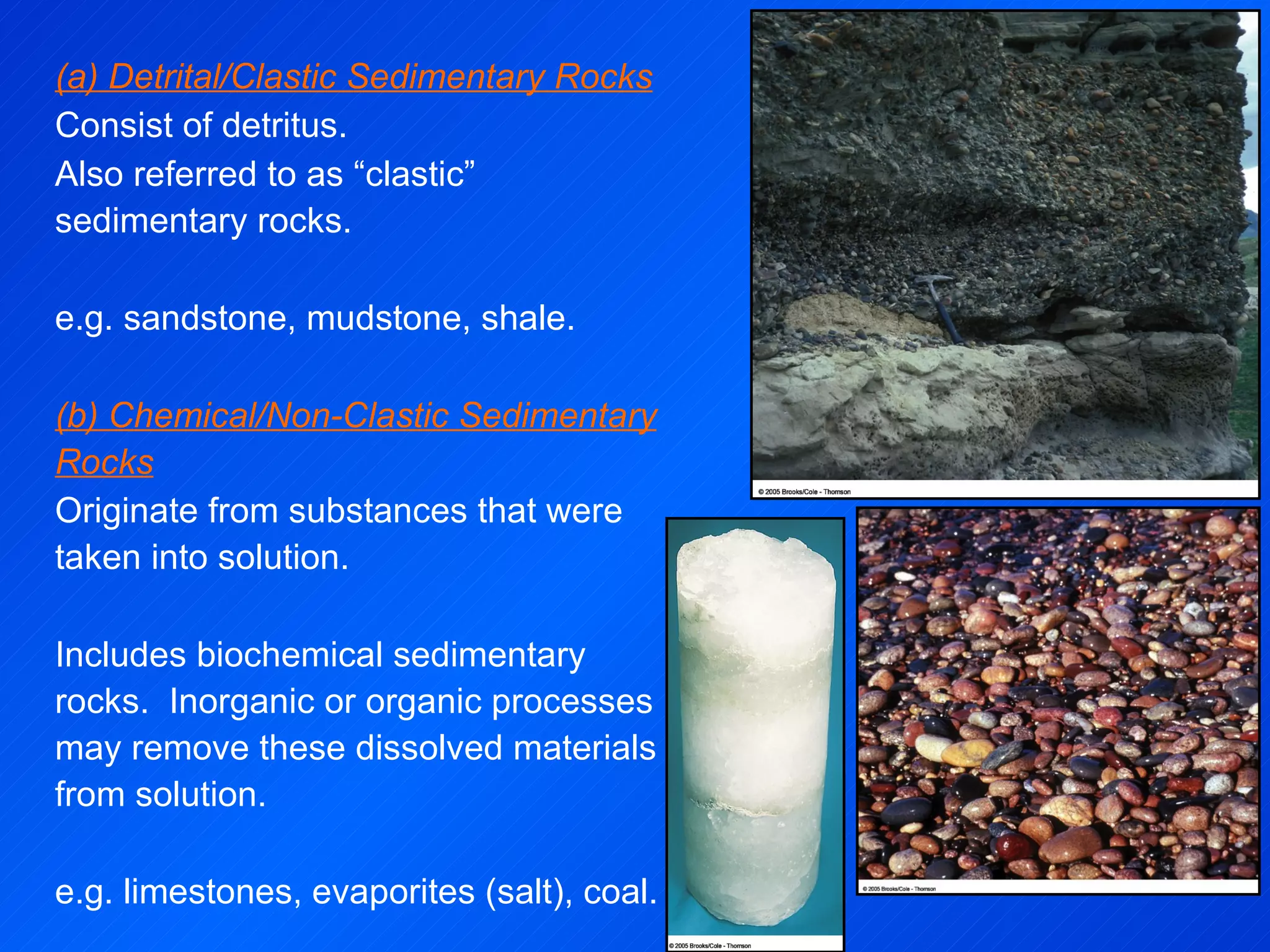 (a) Detrital/Clastic Sedimentary Rocks Consist of detritus. Also referred to as “clastic” sedimentary rocks. e.g. sandstone, mudstone, shale. (b) Chemical/Non-Clastic Sedimentary Rocks Originate from substances that were taken into solution.  Includes biochemical sedimentary rocks.  Inorganic or organic processes may remove these dissolved materials from solution.  e.g. limestones, evaporites (salt), coal. 