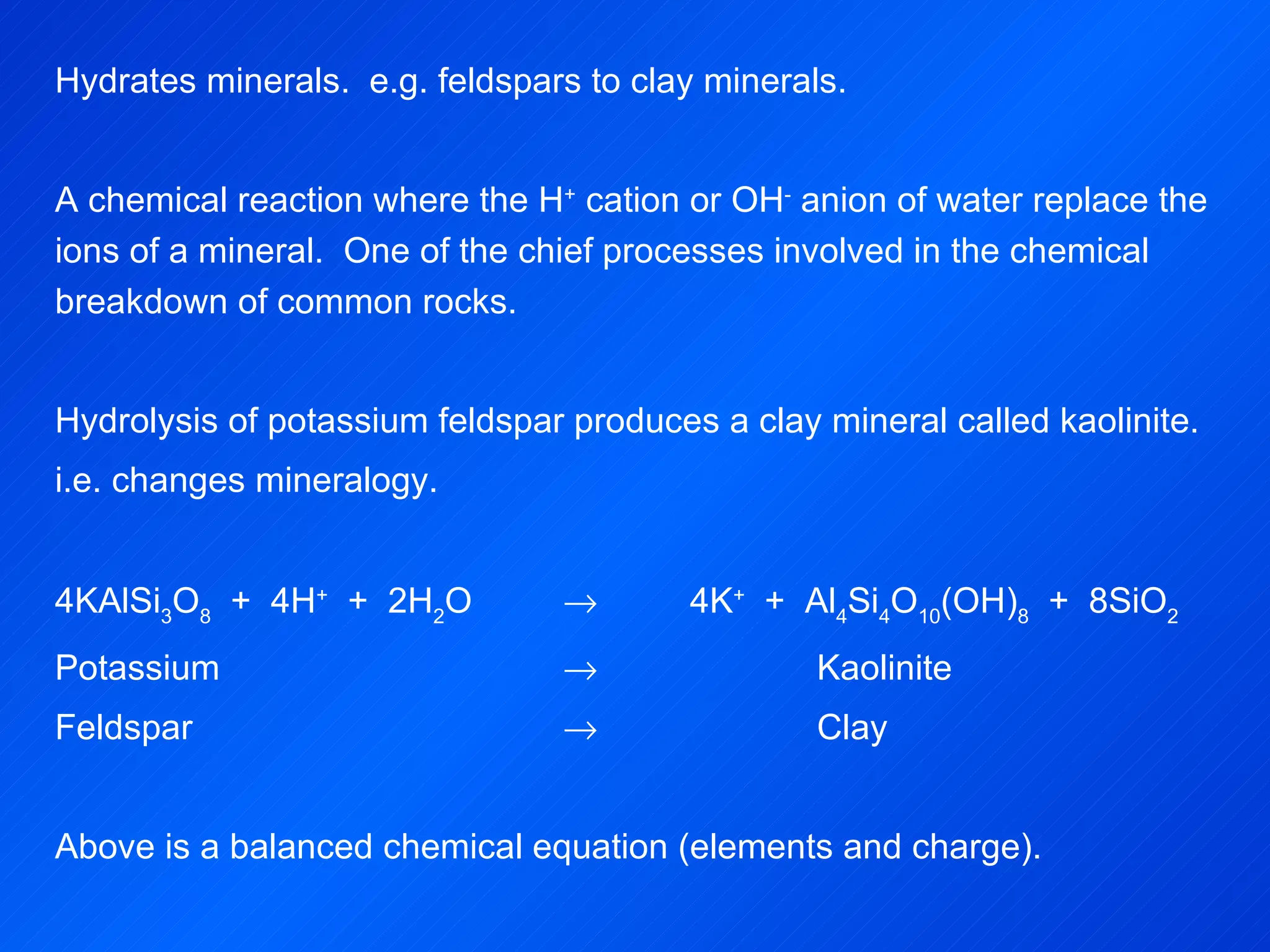 Hydrates minerals.  e.g. feldspars to clay minerals.   A chemical reaction where the H +  cation or OH -  anion of water replace the ions of a mineral.  One  of the chief processes involved in the chemical breakdown of common rocks. Hydrolysis of potassium feldspar produces a clay mineral called kaolinite. i.e. changes mineralogy.   4KAlSi 3 O 8   +  4H +   +  2H 2 O     4K +   +  Al 4 Si 4 O 10 (OH) 8   +  8SiO 2 Potassium  Kaolinite Feldspar  Clay   Above is a balanced chemical equation (elements and charge). 