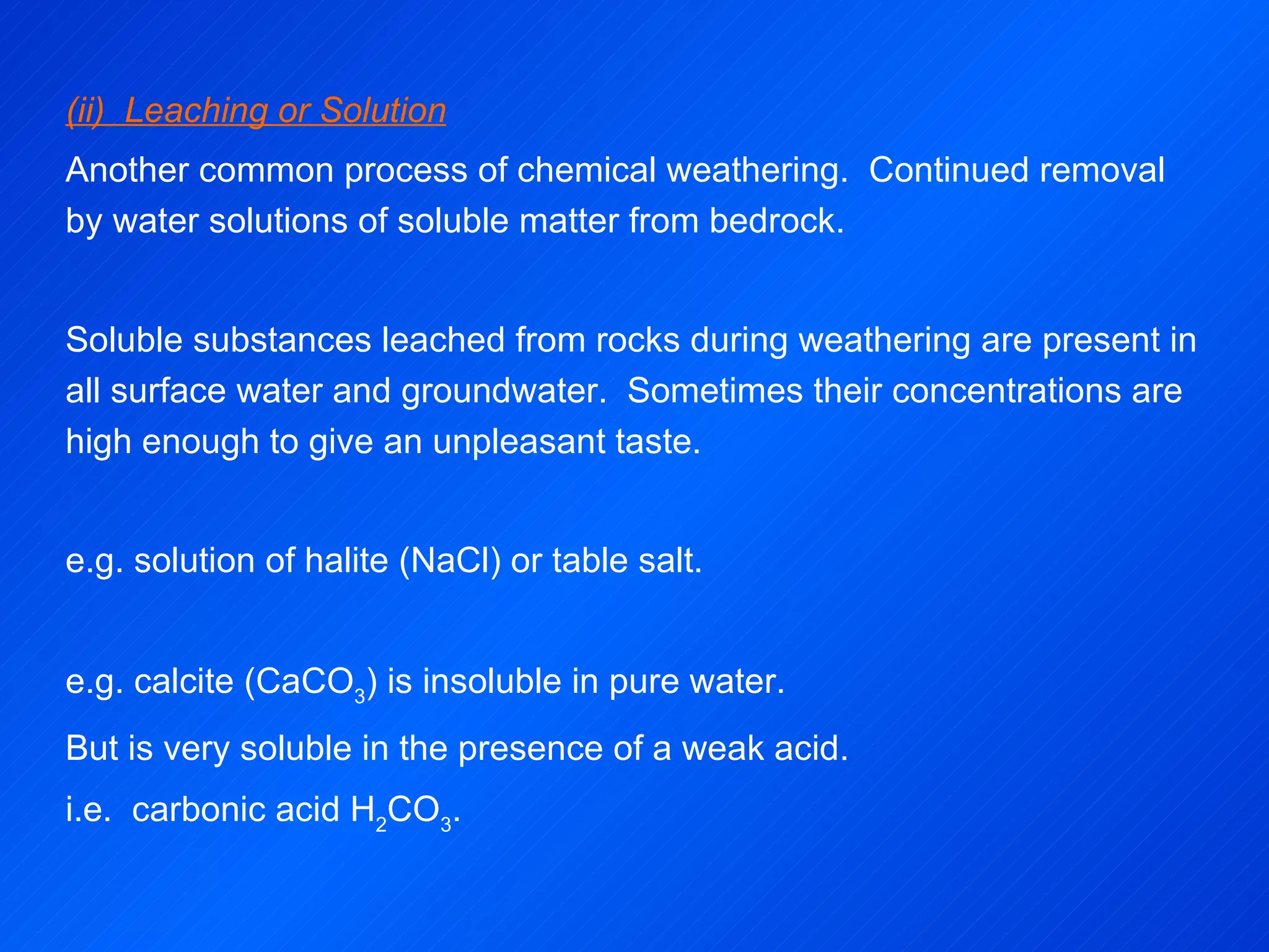 (ii)  Leaching or Solution Another common process of chemical weathering.  Continued removal by water solutions of soluble matter from bedrock. Soluble substances leached from rocks during weathering are present in all surface water and groundwater.  Sometimes their concentrations are high enough to give an unpleasant taste. e.g. solution of halite (NaCl) or table salt.   e.g. calcite (CaCO 3 ) is insoluble in pure water. But is very soluble in the presence of a weak acid. i.e.  carbonic acid H 2 CO 3 .   