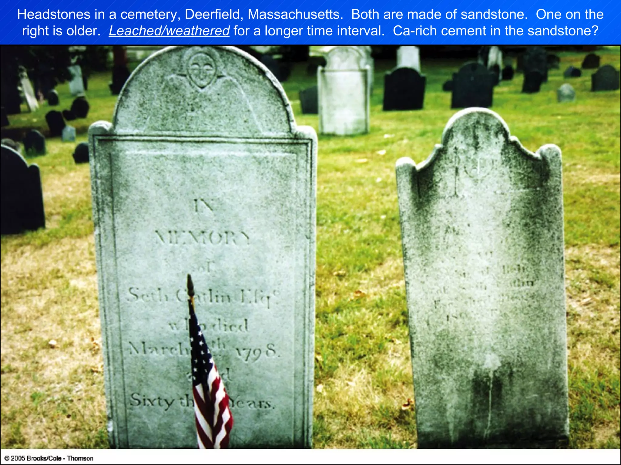 Headstones in a cemetery, Deerfield, Massachusetts.  Both are made of sandstone.  One on the right is older.  Leached/weathered  for a longer time interval.  Ca-rich cement in the sandstone? 