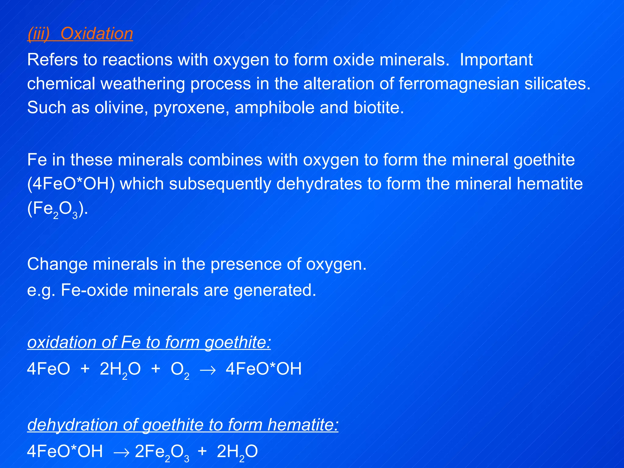 (iii)  Oxidation Refers to reactions with oxygen to form oxide minerals.  Important chemical weathering process in the alteration of ferromagnesian silicates.  Such as olivine, pyroxene, amphibole and biotite. Fe in these minerals combines with oxygen to form the mineral goethite (4FeO*OH) which subsequently dehydrates to form the mineral hematite (Fe 2 O 3 ).   Change minerals in the presence of oxygen. e.g. Fe-oxide minerals are generated.   oxidation of Fe to form goethite: 4FeO  +  2H 2 O  +  O 2      4FeO*OH   dehydration of goethite to form hematite: 4FeO*OH    2Fe 2 O 3  +  2H 2 O 