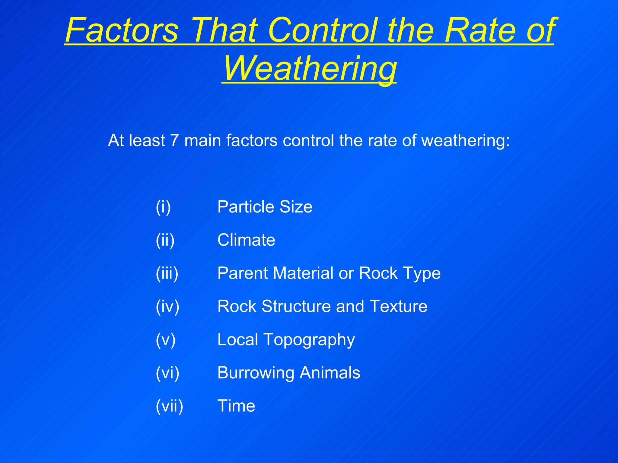 Factors That Control the Rate of Weathering At least 7 main factors control the rate of weathering: (i)  Particle Size (ii)  Climate (iii)  Parent Material or Rock Type (iv)  Rock Structure and Texture (v)  Local Topography (vi)  Burrowing Animals (vii) Time 