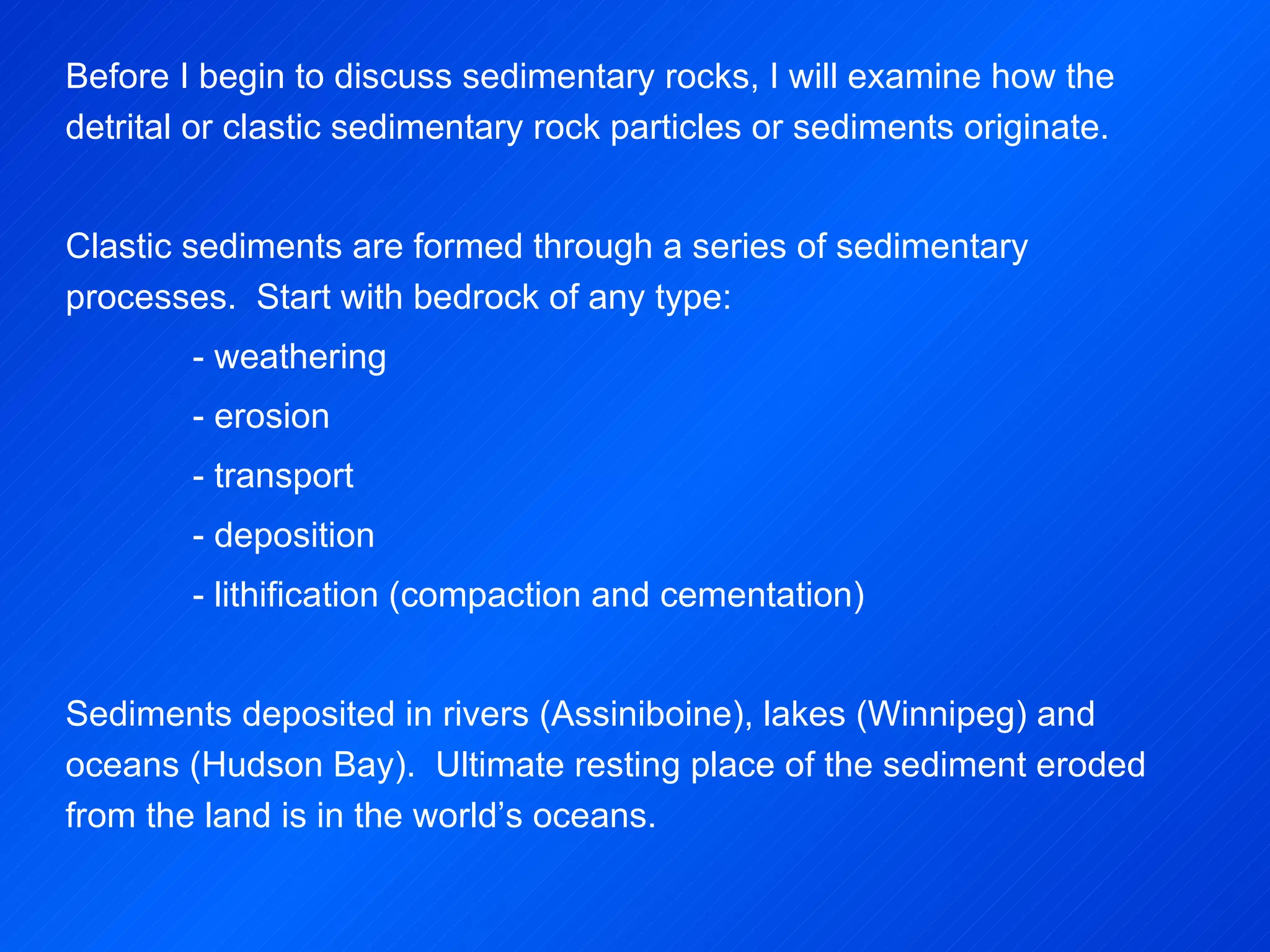 Before I begin to discuss sedimentary rocks, I will examine how the detrital or clastic sedimentary rock particles or sediments originate. Clastic sediments are formed through a series of sedimentary processes.  Start with bedrock of any type: - weathering - erosion - transport - deposition - lithification (compaction and cementation)   Sediments deposited in rivers (Assiniboine), lakes (Winnipeg) and oceans (Hudson Bay).  Ultimate resting place of the sediment eroded from the land is in the world’s oceans. 