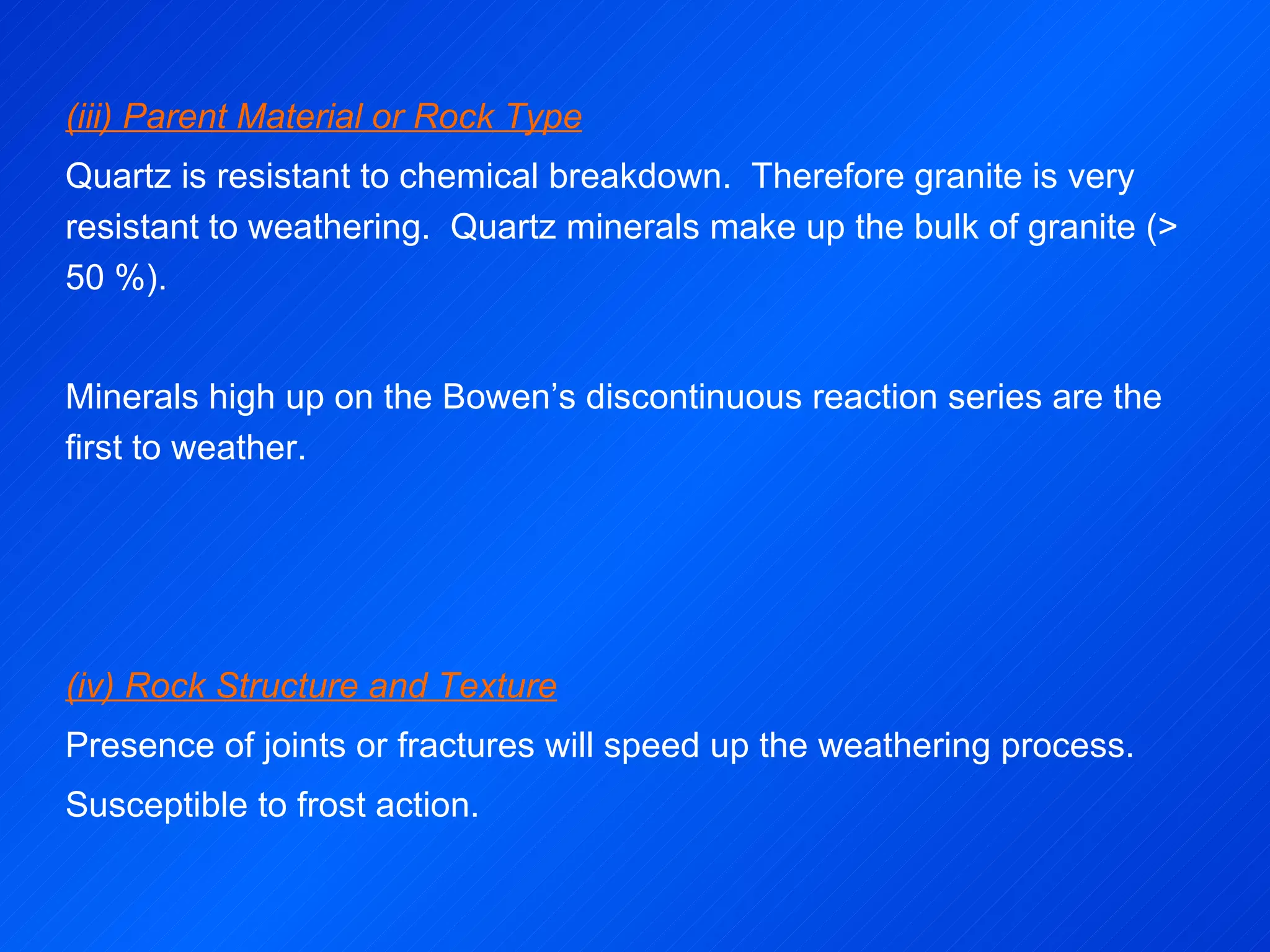 (iii) Parent Material or Rock Type Quartz is resistant to chemical breakdown.  Therefore granite is very resistant to weathering.  Quartz minerals make up the bulk of granite (> 50 %).  Minerals high up on the Bowen’s discontinuous reaction series are the first to weather.     (iv) Rock Structure and Texture Presence of joints or fractures will speed up the weathering process. Susceptible to frost action. 