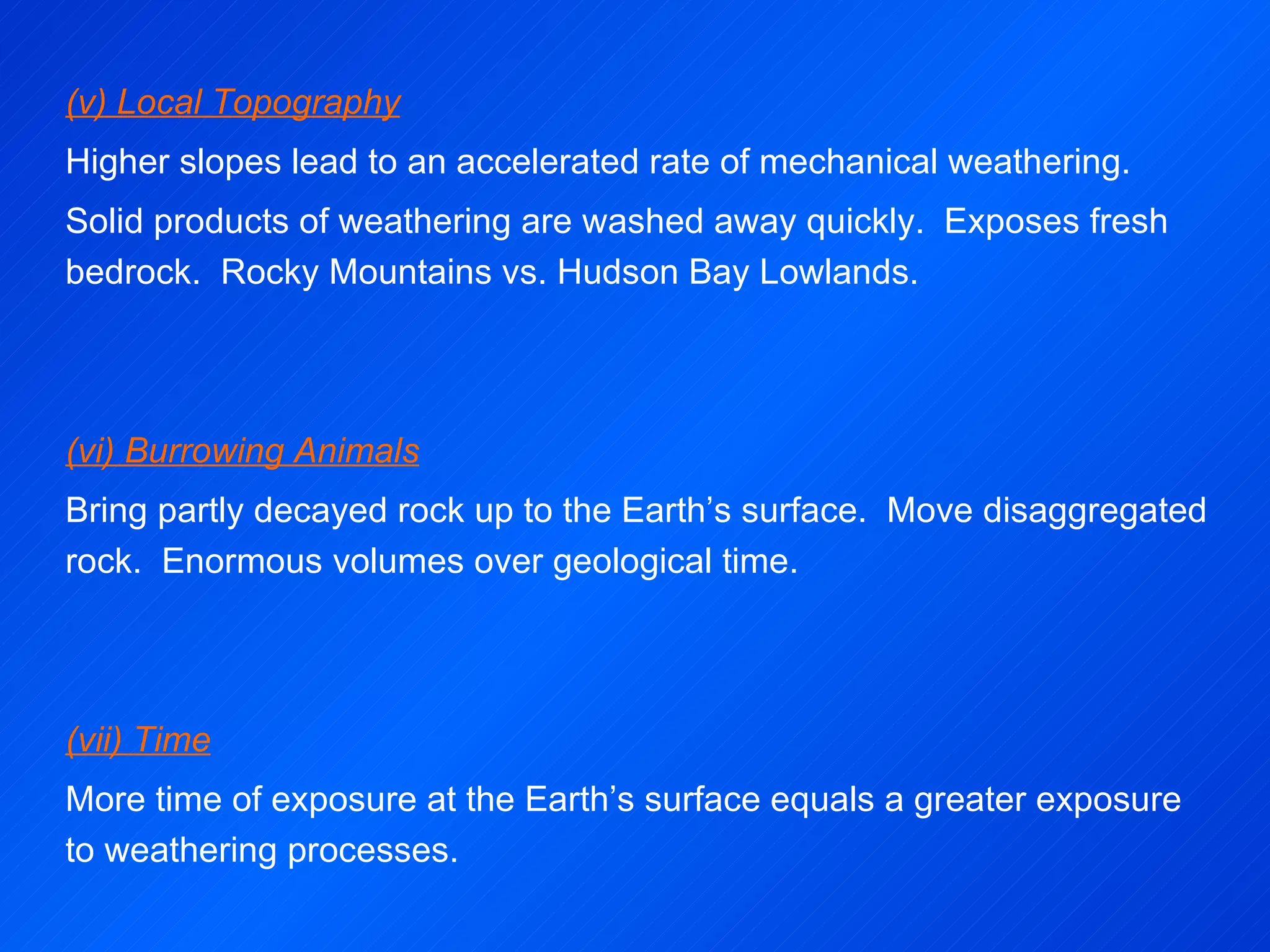 (v) Local Topography Higher slopes lead to an accelerated rate of mechanical weathering. Solid products of weathering are washed away quickly.  Exposes fresh bedrock.  Rocky Mountains vs. Hudson Bay Lowlands.      (vi) Burrowing Animals Bring partly decayed rock up to the Earth’s surface.  Move disaggregated rock.  Enormous volumes over geological time.      (vii) Time More time of exposure at the Earth’s surface equals a greater exposure to weathering processes. 