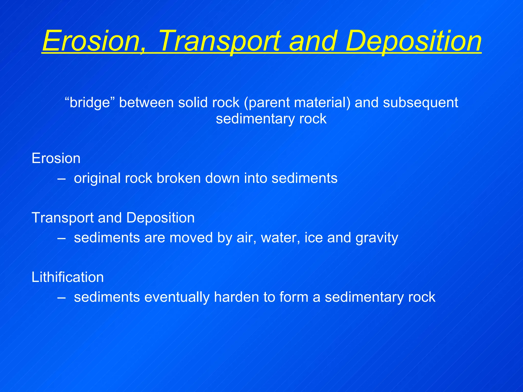 Erosion, Transport and Deposition “ bridge” between solid rock (parent material) and subsequent sedimentary rock Erosion original rock broken down into sediments Transport and Deposition sediments are moved by air, water, ice and gravity Lithification sediments eventually harden to form a sedimentary rock  