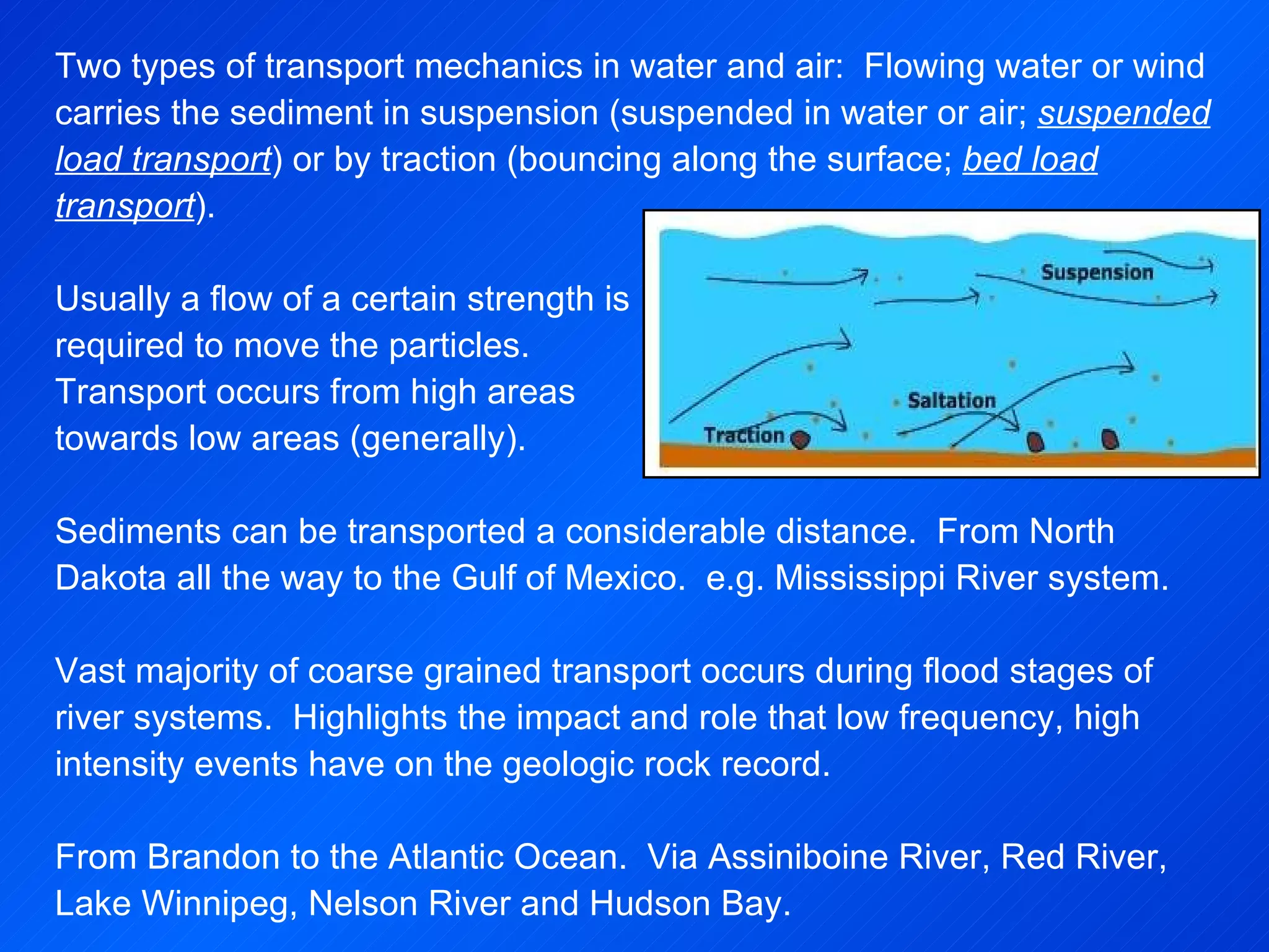 Two types of transport mechanics in water and air:  Flowing water or wind carries the sediment in suspension (suspended in water or air;  suspended load transport ) or by traction (bouncing along the surface;  bed load transport ).   Usually a flow of a certain strength is  required to move the particles. Transport occurs from high areas  towards low areas (generally).   Sediments can be transported a considerable distance.  From North Dakota all the way to the Gulf of Mexico.  e.g. Mississippi River system.   Vast majority of coarse grained transport occurs during flood stages of river systems.  Highlights the impact and role that low frequency, high intensity events have on the geologic rock record.   From Brandon to the Atlantic Ocean.  Via Assiniboine River, Red River, Lake Winnipeg, Nelson River and Hudson Bay. 