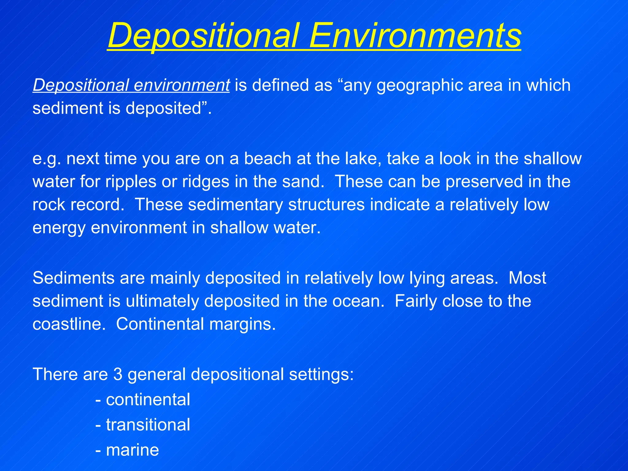 Depositional Environments Depositional environment  is defined as “any geographic area in which sediment is deposited”.   e.g. next time you are on a beach at the lake, take a look in the shallow water for ripples or ridges in the sand.  These can be preserved in the rock record.  These sedimentary structures indicate a relatively low energy environment in shallow water.   Sediments are mainly deposited in relatively low lying areas.  Most sediment is ultimately deposited in the ocean.  Fairly close to the coastline.  Continental margins.   There are 3 general depositional settings: - continental - transitional - marine 
