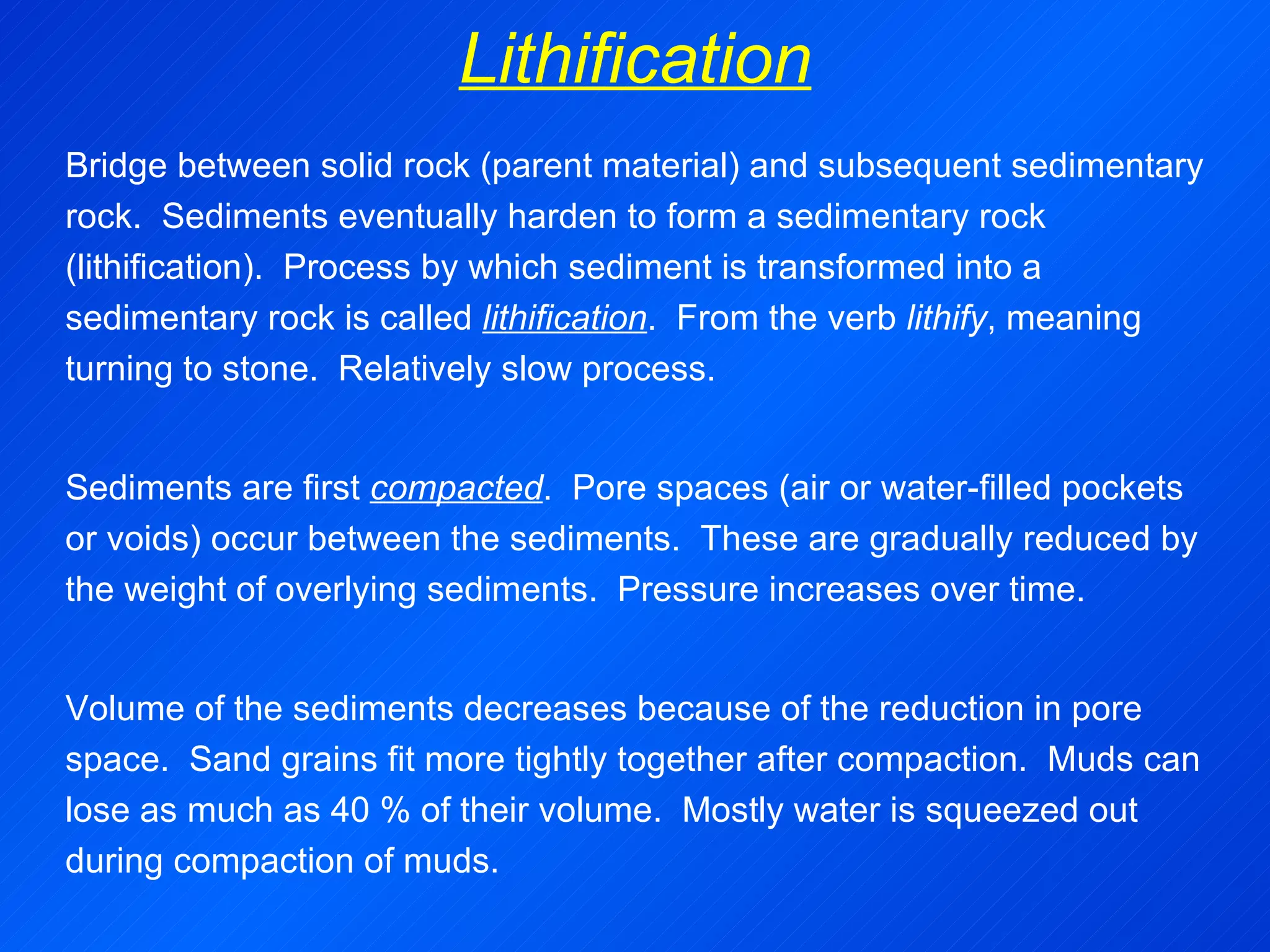 Lithification Bridge between solid rock (parent material) and subsequent sedimentary rock.  Sediments eventually harden to form a sedimentary rock (lithification).  Process by which sediment is transformed into a sedimentary rock is called  lithification .  From the verb  lithify , meaning turning to stone.  Relatively slow process.   Sediments are first  compacted .  Pore spaces (air or water-filled pockets or voids) occur between the sediments.  These are gradually reduced by the weight of overlying sediments.  Pressure increases over time.   Volume of the sediments decreases because of the reduction in pore space.  Sand grains fit more tightly together after compaction.  Muds can lose as much as 40 % of their volume.  Mostly water is squeezed out during compaction of muds. 