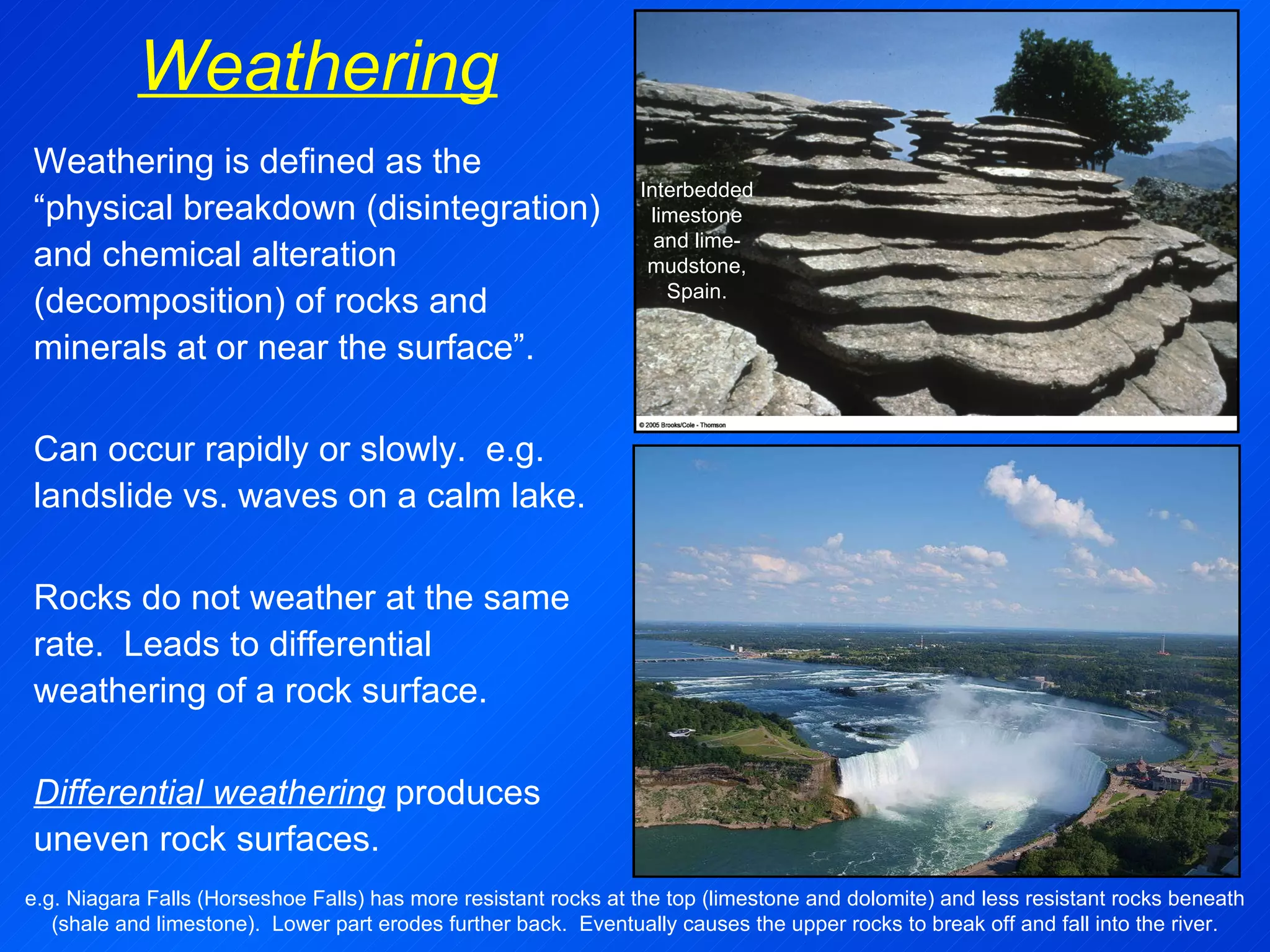 Weathering Weathering is defined as the “physical breakdown (disintegration) and chemical alteration (decomposition) of rocks and minerals at or near the surface”.  Can occur rapidly or slowly.  e.g. landslide vs. waves on a calm lake.   Rocks do not weather at the same rate.  Leads to differential weathering of a rock surface.  Differential weathering  produces uneven rock surfaces. e.g. Niagara Falls (Horseshoe Falls) has more resistant rocks at the top (limestone and dolomite) and less resistant rocks beneath (shale and limestone).  Lower part erodes further back.  Eventually causes the upper rocks to break off and fall into the river. Interbedded limestone and lime-mudstone, Spain. 