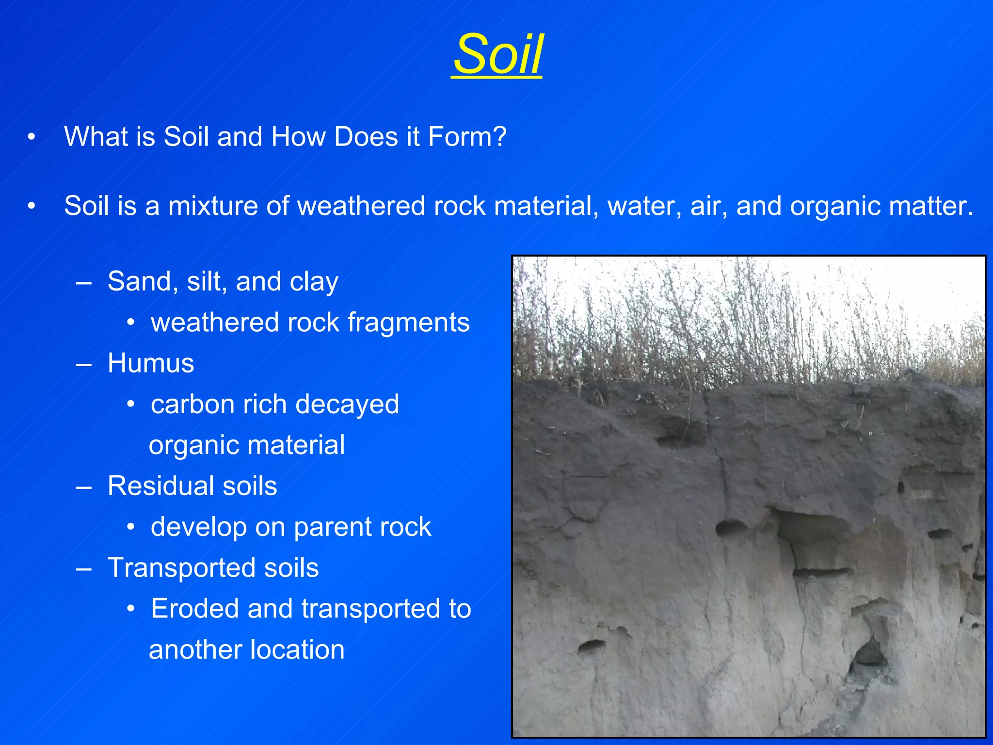 Soil What is Soil and How Does it Form? Soil is a mixture of weathered rock material, water, air, and organic matter. Sand, silt, and clay weathered rock fragments Humus carbon rich decayed organic material Residual soils develop on parent rock Transported soils Eroded and transported to  another location 