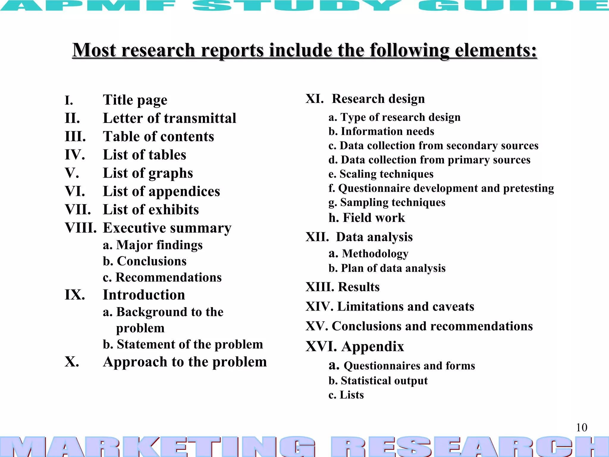 Most research reports include the following elements: I.  Title page II.  Letter of transmittal III.  Table of contents IV.  List of tables V.  List of graphs VI.  List of appendices VII.  List of exhibits VIII.  Executive summary a. Major findings b. Conclusions c. Recommendations IX.  Introduction a. Background to the    problem b. Statement of the problem X.  Approach to the problem XI.   Research design a. Type of research design b. Information needs c. Data collection from secondary sources d. Data collection from primary sources e. Scaling techniques f. Questionnaire development and pretesting g. Sampling techniques h. Field work XII.  Data analysis a.  Methodology b. Plan of data analysis XIII. Results XIV. Limitations and caveats XV. Conclusions and recommendations XVI. Appendix a.  Questionnaires and forms b. Statistical output c. Lists 